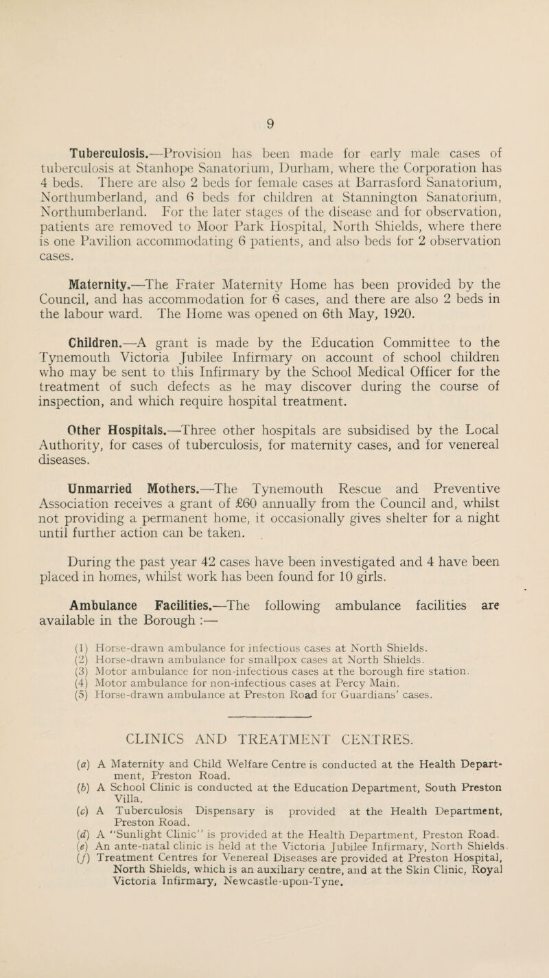 Tuberculosis.—Provision has been made for early male cases of tuberculosis at Stanhope Sanatorium, Durham, where the Corporation has 4 beds. There are also 2 beds for female cases at Barrasford Sanatorium, Northumberland, and 6 beds for children at Stannington Sanatorium, Northumberland. For the later stages of the disease and for observation, patients are removed to Moor Park Hospital, North Shields, where there is one Pavilion accommodating 6 patients, and also beds for 2 observation cases. Maternity.—^The Frater Maternity Home has been provided by the Council, and has accommodation for 6 cases, and there are also 2 beds in the labour ward. The Home was opened on 6th May, 1920. Children.—grant is made by the Education Committee to the Tynemouth Victoria Jubilee Infirmary on account of school children who may be sent to this Infirmary by the School Medical Officer for the treatment of such defects as he may discover during the course of inspection, and which require hospital treatment. Other Hospitals.—^Three other hospitals are subsidised by the Local Authority, for cases of tuberculosis, for maternity cases, and for venereal diseases. Unmarried Mothers.—^The Tynemouth Rescue and Preventive Association receives a grant of £60 annually from the Council and, whilst not providing a permanent home, it occasionally gives shelter for a night until further action can be taken. During the past year 42 cases have been investigated and 4 have been placed in homes, whilst work has been found for 10 girls. Ambulance Facilities,—^The following ambulance facilities are available in the Borough :— (1) Horse-drawn ambulance for infectious cases at North Shields. (2) Horse-drawn ambulance for smallpox cases at North Shields. (3) Motor ambulance for non-infectious cases at the borough fire station. (4) Motor ambulance for non-infectious cases at Percy Main. (5) Horse-drawn ambulance at Preston Road for Guardians’ cases. CLINICS AND TREATMENT CENTRES. (a) A Maternity and Child Welfare Centre is conducted at the Health Depart* ment, Preston Road. (b) A School Clinic is conducted at the Education Department, South Preston Villa. (c) A Tuberculosis Dispensary is provided at the Health Department, Preston Road. (d) A Sunlight Clinic’’ is provided at the Health Department, Preston Road. (e) An ante-natal clinic is held at the Victoria Jubilee Infirmary, North Shields. (/) Treatment Centres for Venereal Diseases are provided at Preston Hospital, North Shields, which is an auxihary centre, and at the Skin Clinic, Royal Victoria Infirmary, Newcastle-upon-Tyne.