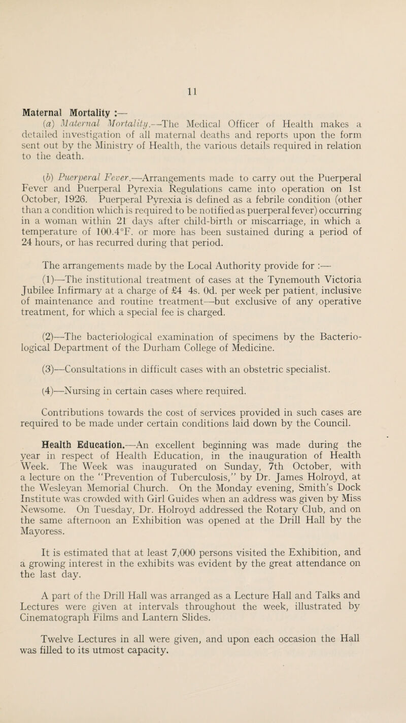 Maternal Mortality :— {a) Maternal Mortality.—The Medical Officer of Health makes a detailed investigation of all materned deaths and reports upon the form sent out by the Ministry of Health, the various details required in relation to the death. {h) Puerperal Fever.-—Arrangements made to carry out the Puerperal Fever and Puerperal Pyrexia Regulations came into operation on 1st October, 1926. Puerperal Pyrexia is defined as a febrile condition (other than a condition which is required to be notified as puerperal fever) occurring in a woman within 21 days after child-birth or miscarriage, in which a temperature of 100.4°F. or more has been sustained during a period of 24 hours, or has recurred during that period. The arrangements made by the Local Authority provide for ;— (1) —The institutional treatment of cases at the Tynemouth Victoria Jubilee Infirmary at a charge of £4 4s. Od. per week per patient, inclusive of maintenance and routine treatment—^but exclusive of any operative treatment, for which a special fee is charged. (2) —The bacteriological examination of specimens by the Bacterio¬ logical Department of the Durham College of Medicine. (3) —Consultations in difficult cases with an obstetric specialist. (4) '—Nursing in certain cases where required. Contributions towards the cost of services provided in such cases are required to be made under certain conditions laid down by the Council. Health Education.—An excellent beginning was made during the year in respect of Health Education, in the inauguration of Health Week. The Week was inaugurated on Sunday, 7th October, with a lecture on the “Prevention of Tuberculosis,” by Dr. James Holroyd, at the Wesleyan Memorial Church. On the Monday evening. Smith’s Dock Institute was crowded with Girl Guides when an address was given by Miss Newsome. On Tuesday, Dr. Holroyd addressed the Rotary Club, and on the same afternoon an Exhibition was opened at the Drill Hall by the Mayoress. It is estimated that at least 7,000 persons visited the Exhibition, and a growing interest in the exhibits was evident by the great attendance on the last day. A part of the Drill Hall was arranged as a Lecture Hall and Talks and Lectures were given at intervals throughout the week, illustrated by Cinematograph Films and Lantern Slides. Twelve Lectures in all were given, and upon each occasion the Hall was filled to its utmost capacity.