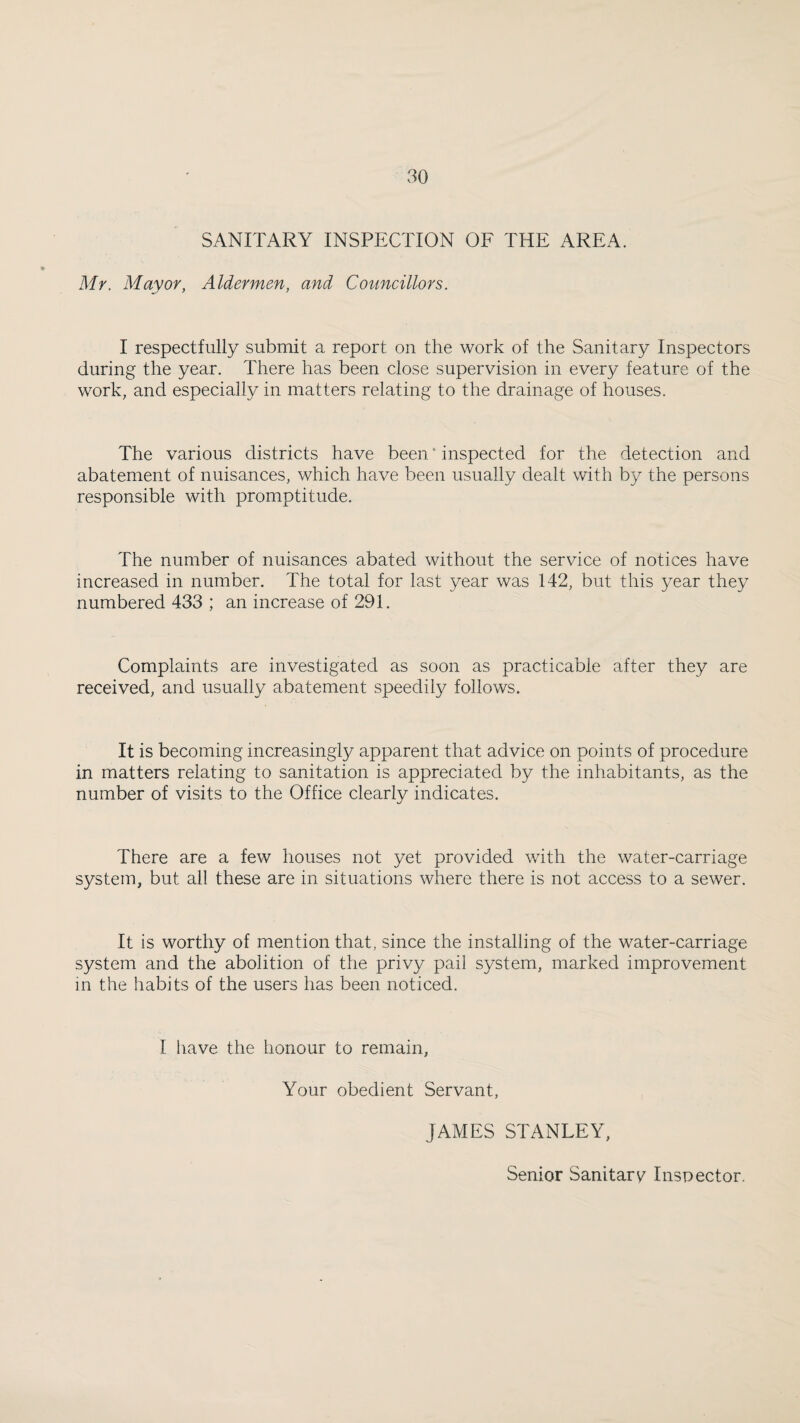 SANITARY INSPECTION OF THE AREA. Mr. Mayor, Aldermen, and Councillors. I respectfully submit a report on the work of the Sanitary Inspectors during the year. There has been close supervision in every feature of the work, and especially in matters relating to the drainage of houses. The various districts have been ‘ inspected for the detection and abatement of nuisances, which have been usually dealt with by the persons responsible with promptitude. The number of nuisances abated without the service of notices have increased in number. The total for last year was 142, but this year they numbered 433 ; an increase of 291. Complaints are investigated as soon as practicable after they are received, and usually abatement speedily follows. It is becoming increasingly apparent that advice on points of procedure in matters relating to sanitation is appreciated by the inhabitants, as the number of visits to the Office clearly indicates. There are a few houses not yet provided with the water-carriage system, but all these are in situations where there is not access to a sewer. It is worthy of mention that, since the installing of the water-carriage system and the abolition of the privy pail system, marked improvement m the habits of the users has been noticed. I have the honour to remain, Your obedient Servant, JAMES STANLEY, Senior Sanitarv^ Inspector.