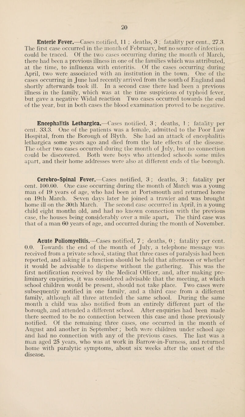 Enteric Fever.—Cases notified, 11 ; deaths, 3 ; fatality per cent., 27.3. The first case occurred in tlie month of February, but no source of infection could be traced. Of the two cases occurring during the month of Marcli, there had been a previous illness in one of the families which was attributed, at the time, to influenza with enteritis. Of the cases occurring during April, two were associated with an institution in the town. One of the cases occurring in June had recently arrived from the south of England and shortly afterwards took ill. In a second case there had been a previous illness in the family, which was at the time suspicious of typhoid fever, but gave a negative Widal reaction Two cases occurred towards the end of the year, but in both cases the blood examination proved to be negative. Encephalitis Lethargica.—Cases notified, 3 ; deaths, 1 ; fatality per cent. 33.3. One of the patients was a female, admitted to the Poor Law Hospital, from the Borough of Blyth. She had an attack of encephalitis lethargica some years ago and died from the late effects of the disease. The other two cases occurred during the month of July, but no connection could be discovered. Both were boys who attended schools some miles apart, and their home addresses were also at different ends of the borough. Cerebro-Spinal Fever.—Cases notified, 3 ; deaths, 3 ; fatality per cent. 100.00. One case occurring during the month of March was a young man of 19 years of age, who had been at Portsmouth and returned home on 19th March. Seven days later he joined a trawler and was brought home ill on the 30th March. The second case occurred in April, in a young child eight months old, and had no known connection with the previous case, the houses being considerably over a mile apart. The third case was that of a man 60 years of age, and occurred during the month of November. Acute Poliomyelitis.—^Cases notified, 7 ; deaths, 0 ; fatality per cent. 0.0. Towards the end of the month of July, a telephone message was received from a private school, stating that three cases of paralysis had been reported, and asking if a function should be held that afternoon or whether it would be advisable to disperse without the gathering. This was the first notification received by the Medical Officer, and, after making pre¬ liminary enquiries, it was considered advisable that the meeting, at which school children would be present, should not take place. Two cases were subsequently notified in one family, and a third case from a different family, although ail three attended the same school. During the same month a child was also notified from an entirely different part of the borough, and attended a different school. After enquiries had been made there seemed to be no connection between this case and those previously notified. Of the remaining three cases, one occurred in the month of August and another in September ; both were children under school age and had no connection with any of the previous cases. The last was a man aged 25 years, who was at work in Barrow-in-Furness, and returned home with paralytic symptoms, about six weeks after the onset of the disease.