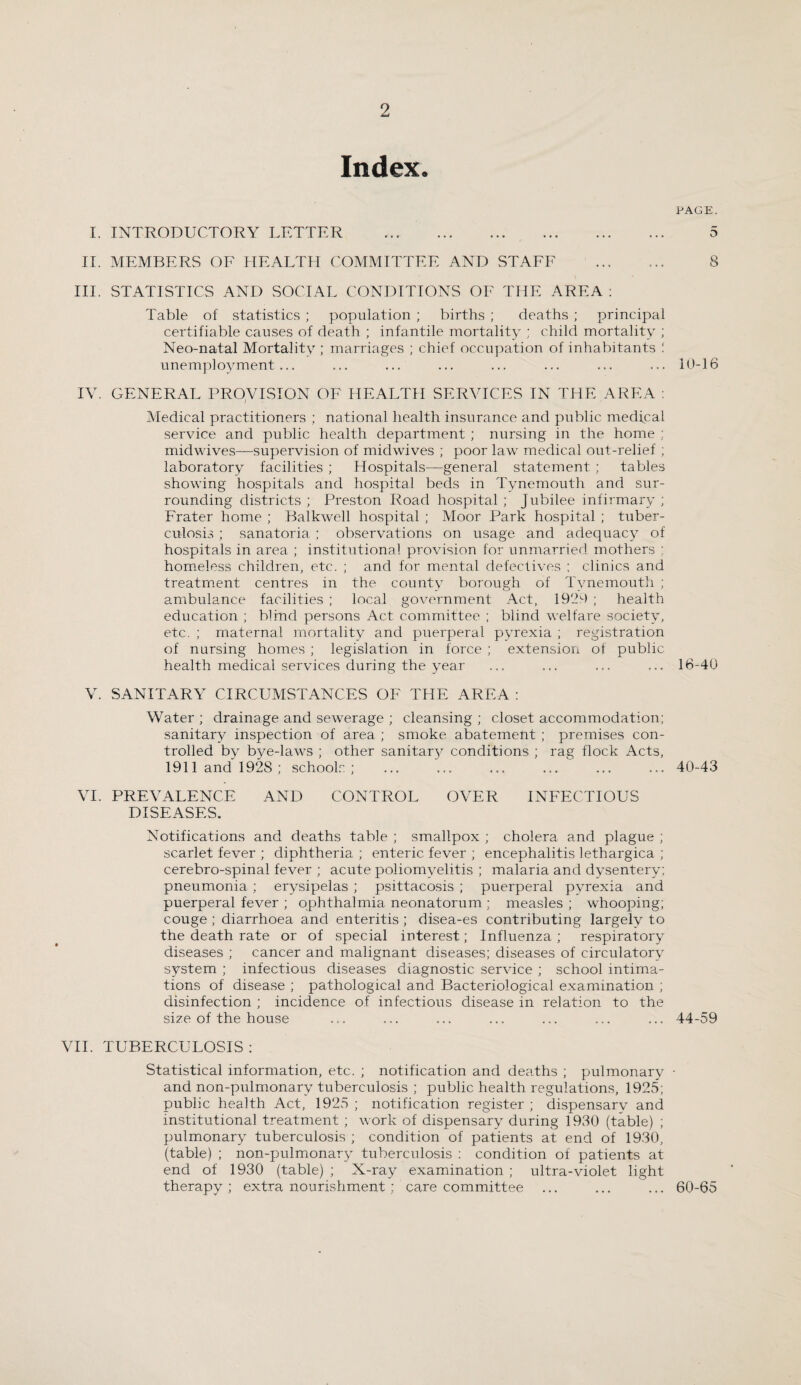 Index. PAGE. I. INTRODUCTORY LETTER .. . 5 II. MEMBERS OF HEALTH COMMITTEE AND STAFF ... ... 8 III. STATISTICS AND SOCIAL CONDITIONS OF THE AREA : Table of statistics ; population ; births ; deaths ; principal certifiable causes of death ; infantile mortality ; child mortality ; Neo-natal Mortality ; marriages ; chief occupation of inhabitants ! unemployment... ... ... ... ... ... ... ... 10-16 IV. GENERAL PROVISION OF HEALTH SERVICES IN THE AREA : Medical practitioners ; national health insurance and public medical service and public health department ; nursing in the home ; midwives—supervision of midwives ; poor law medical out-relief ; laboratory facilities ; Hospitals—general statement ; tables showing hospitals and hospital beds in Tynemouth and sur¬ rounding districts ; Preston Road hospital ; Jubilee infirmary ; Frater home ; Balkwell hospital ; Moor Park hospital ; tuber¬ culosis ; sanatoria ; observations on usage and adequacy of hospitals in area ; institutional provision for unmarried mothers : homeless children, etc. ; and for mental defectives ; clinics and treatment centres in the county borough of Tynemouth ; ambulance facilities ; local government Act, 1929 ; health education ; blind persons Act committee ; blind welfare society, etc. ; maternal mortality and puerperal pyrexia ; registration of nursing homes ; legislation in force ; extension of public health medical services during the year ... ... ... ... 16-40 V. SANITARY CIRCUMSTANCES OF THE AREA : Water ; drainage and sewerage ; cleansing ; closet accommodation; sanitary inspection of area ; smoke abatement ; premises con¬ trolled by bye-laws ; other sanitary conditions ; rag flock Acts, 1911 and 1928; schools; ... ... ... ... ... ... 40-43 VI. PREVALENCE AND CONTROL OVER INFECTIOUS DISEASES. Notifications and deaths table ; smallpox ; cholera and plague ; scarlet fever ; diphtheria ; enteric fever ; encephalitis lethargica ; cerebro-spinal fever ; acute poliomyelitis ; malaria and dysentery; pneumonia ; erysipelas ; psittacosis ; puerperal pyrexia and puerperal fever ; ophthalmia neonatorum ; measles ; whooping; couge ; diarrhoea and enteritis; disea-es contributing largely to the death rate or of special interest; Influenza ; respiratory diseases ; cancer and malignant diseases; diseases of circulatory system ; infectious diseases diagnostic service ; school intima¬ tions of disease ; pathological and Bacteriological examination ; disinfection ; incidence of infectious disease in relation to the size of the house ... ... ... ... ... ... ... 44-59 VII. TUBERCULOSIS: Statistical information, etc. ; notification and deaths ; pulmonary • and non-pulmonary tuberculosis ; public health regulations, 1925; public health Act, 1925 ; notification register ; dispensary and institutional treatment ; work of dispensary during 1930 (table) ; pulmonary tuberculosis ; condition of patients at end of 1930, (table) ; non-pulmonary tuberculosis ; condition of patients at end of 1930 (table) ; X-ray examination ; ultra-violet light therapy; extra nourishment ; care committee ... ... ... 60-65