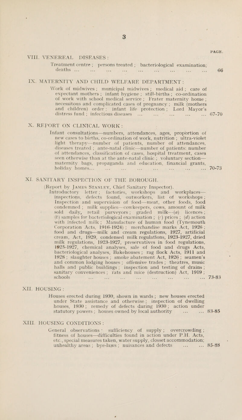 VIII. VENEREAL Treatment centre deaths ... DISEASES: persons treated ; bacteriological examination; PAGE. 66 IX. MATERNITY AND CHILD WELFARE DEPARTMENT : Work of midwives ; municipal midwives ; medical aid ; care of expectant mothers ; infant hygiene ; still-births ; co-ordination of work with school medical service ; Prater maternity home ; necessitous and complicated cases of pregnancy ; milk (mothers and children) order ; infant life protection ; Lord Mayor’s distress fund ; infectious diseases 67-70 X. REPORT ON CLINICAL WORK : Infant consultations—numbers, attendances, ages, proportion of new cases to births, co-ordination of work, nutrition ; ultra-violet light therapy—number of patients, number of attendances, diseases treated ; ante-natal clinic—number of patients: number of attendances, classification of cases, hospital treatment, cases seen otherwise than at the ante-natal clinic ; voluntary section— maternity bags, propaganda and education, financial grants, holidav homes... 70-73 XL SANITARY INSPECTION OF THE BOROUGH. (Report by James Stanley, Chief Sanitary Inspector). Introductory letter ; factories, workshops and workplaces— inspections, defects found, outworkers, list of workshops ; Inspection and supervision of food—meat, other foods, food condemned ; milk supplies—cowkeepers, cows, amount of milk sold daily, retail purveyors ; graded milk—(a) licences ; (b) samples for bacteriological examination ; (r) prices ; (d) action with infected milk ; Manufacture of human food (Tynemouth Corporation Acts, 1916-1924) ; merchandise marks Act, 1926 ; food and drugs—milk and cream regulations, 1927, artificial cream, Act, 1929, condensed milk regulations, 1923-1927, dried milk regulations, 1923-1927, preservatives in food regulations, 1925-1927, chemical analyses, sale of food and drugs Acts, bacteriological analyses, Bakehouses; rag flock Acts, 1911 and 1928 ; slaughter houses ; smoke abatement Act, 1926 ; seamen’s and common lodging houses ; offensive trades ; theatres, music halls and public buildings ; inspection and testing of drains ; sanitary conveniences ; rats and mice (destruction) Act, 1919 ; schools ... ... ... ... .... 73-83 XII. HOUSING : Houses erected during 1930, shown in wards ; new houses erected under State assistance and otherwise ; inspection of dwelling houses, 1930 ; remedy of defects during 1930 ; action under statutory powers ; houses owned by local authority ... ... 83-85 XIII. HOUSING CONDITIONS : General observations ; sufficiency of supply ; overcrowding ; fitness of houses—difficulties found in action under P.H. Acts, etc., special measures taken, water supply, closset accommodation; unhealthy areas ; bye-laws ; nuisances and defects ... ... 85-88