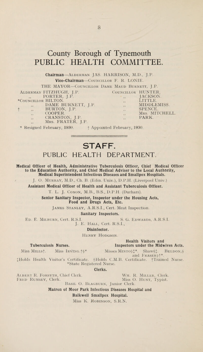 County Borough of Tynemouth PUBLIC HEALTH COMMITTEE. Chairman—Alderman JAS. HARRISON, M.D., J.P. Vice-Chairman—Councillor F. R. LONIE. THE MAYOR—Councillor Dame Maud Burnett, J.P. Councillor HUNTER, JACKSON. Alderman FITZHUGH, J.P. „ PORTER, J.P. ♦Councillor BILTON. ,, DAME BURNETT, J.P. f ,, BURTON, J.P. COOPER. CRANSTON, J.P. „ Mrs. FRATER, J.P. * Resigned February, 1930. f Appointed February, 1930. LITTLE. MIDDLEMISS. SPENCE. Mrs. MITCHELL. PARK. STAFF. PUBLIC HEALTH DEPARTMENT. Medical Officer of Health, Administrative Tuberculosis Officer, Chief Medical Officer to the Education Authority, and Chief Medical Adviser to the Local Authority, Medical Superintendent Infectious Diseases and Smallpox Hospitals. J. O. Murray, M.D., Ch. B. (Edm. Univ.), D.P.H. (Liverpool Univ.) Assistant Medical Officer of Health and Assistant Tuberculosis Officer. T. L. J. Coxon, M.B., B.S., D.P.H. (Durham). Senior Sanitary Inspector, Inspector under the Housing Acts, Food and Drugs Acts, Etc. James Stanley, A.R.S.I., Cert. Meat Inspection. Sanitary Inspectors. Ed. E. Milburn, Cert. R.S.I. S. G. Edwards, A.R.S.I. J. E. Hall, Cert. R.S.L, Disinfector. Henry Hodgson. Health Visitors and Tuberculosis Nurses. Inspectors under the Midwives Acts. Miss Millsf. Miss IrvIng.f§* Misses Minto§J*. Shaw§J. Beldon,<; and Fraser§ f *. J Holds Iiealth Visitor’s Certificate. §PIolds C.M.B. Certificate. JTrained Nurse. *State Registered Nurse. Clerks. Albert R. Forsyth, Chief Clerk. Wm. R. Miller, Clerk. Fred Rumsey, Clerk. Miss O. Hunt, Typist. Basil O. Blagburn, Junior Clerk. Matron of Moor Park Infectious Diseases Hospital and Balkwell Smallpox Hospital. Miss K. Robinson, S.R.N.