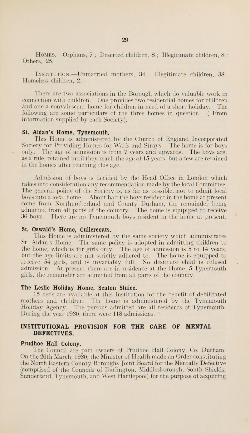 Homes.—Orphans, 7 ; Deserted children, 8 ; Illegitimate children, 8 : Others, 25. Institution.—Unmarried mothers, 34 ; Illegitimate children, 38 Homeless children, 2. There are two associations in the Borough which do valuable work in connection with children. One provides two residential homes for children and one a convalescent home for children in need of a short holiday. The following are some particulars of the three homes in question. ( From information supplied by each Society). St. Aidan’s Home, Tynemouth. This Home is administered by the Church of England Incorporated Society for Providing Homes for Waifs and Strays. The home is for boys only. The age of admission is from 7 years and upwards. The boys are, as a rule, retained until they reach the age of 15 years, but a few are retained in the homes after reaching this age. Admission of boys is decided by the Head Office in London which takes into consideration any recommendation made by the local Committee, f he general policy of the Society is, as far as possible, not to admit local hoys into a local home. About half the boys resident in the home at present come from Northumberland and County Durham, the remainder being admitted from all parts of the country. The home is equpiped to receive 36 boys. There are no Tynemouth boys resident in the home at present. St. Oswald’s Home, Cullercoats. This Home is administered by the same society which administrates St. Aidan’s Home. The same policy is adopted in admitting children to the home, which is for girls only. The age of admission is 5 to 14 years, but the age limits are not strictly adhered to. The home is equipped to receive 54 girls, and is invariably full. No destitute child is refused admission. At present there are in residence at the Home, 5 Tynemouth girls, the remainder are admitted from all parts of the country. The Leslie Holiday Home, Seaton Sluice. 15 beds are available at this Institution for the benefit of debilitated mothers and children. The home is administered by the Tynemouth Holiday Agency. The persons admitted are all residents of Tynemouth. During the year 1930, there were 118 admissions. ' INSTITUTIONAL PROVISION FOR THE CARE OF MENTAL DEFECTIVES. Prudhoe Hall Colony. The Council are part owners of Prudhoe Hall Colony, Co. Durham. On the 20th March, 1930, the Minister of Health made an Order constituting the North Eastern County Boroughs Joint Board for the Mentallv Defective (comprised of the Councils of Darlington, Middlesborough, South Shields, Sunderland, Tynemouth, and West Hartlepool) for the purpose of acquiring