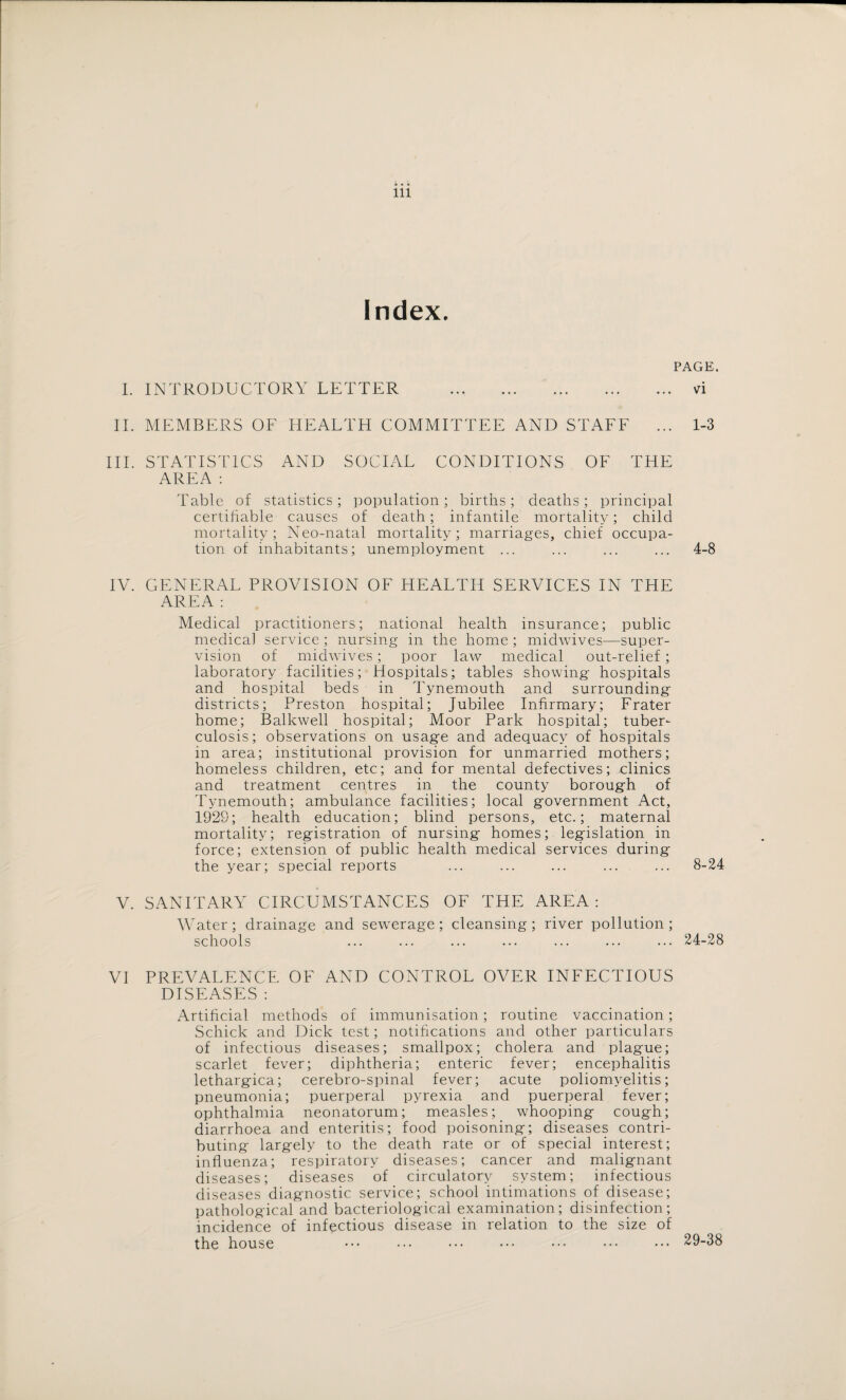 Index. PAGE. I. INTRODUCTORY LETTER . vi II. MEMBERS OF HEALTH COMMITTEE AND STAFF ... 1-3 III. STATISTICS AND SOCIAL CONDITIONS OF THE AREA : Table of statistics; population; births; deaths; principal certifiable causes of death; infantile mortality; child mortality; Neo-natal mortality; marriages, chief occupa¬ tion of inhabitants; unemployment ... ... ... ... 4-8 IV. GENERAL PROVISION OF HEALTH SERVICES IN THE AREA : Medical practitioners; national health insurance; public medical service ; nursing in the home ; midwives—super¬ vision of midwives; poor law’ medical out-relief; laboratory facilities; Hospitals; tables showing hospitals and hospital beds in Tynemouth and surrounding districts; Preston hospital; Jubilee Infirmary; Frater home; Balkwell hospital; Moor Park hospital; tuber¬ culosis; observations on usage and adequacy of hospitals in area; institutional provision for unmarried mothers; homeless children, etc; and for mental defectives; .clinics and treatment centres in the county borough of Tynemouth; ambulance facilities; local government Act, 1929; health education; blind persons, etc.; maternal mortality; registration of nursing homes; legislation in force; extension of public health medical services during the year; special reports ... ... ... ... ... 8-24 V. SANITARY CIRCUMSTANCES OF THE AREA: Water; drainage and sewerage; cleansing; river pollution; schools ... ... ... ... ... ... ... 24-28 VI PREVALENCE OF AND CONTROL OVER INFECTIOUS DISEASES: Artificial methods of immunisation; routine vaccination; Schick and Dick test; notifications and other particulars of infectious diseases; smallpox; cholera and plague; scarlet fever; diphtheria; enteric fever; encephalitis lethargica; cerebro-spinal fever; acute poliomyelitis; pneumonia; puerperal pyrexia and puerperal fever; ophthalmia neonatorum; measles; whooping cough; diarrhoea and enteritis; food poisoning; diseases contri¬ buting largely to the death rate or of special interest; influenza; respiratory diseases; cancer and malignant diseases; diseases of circulatory system; infectious diseases diagnostic service; school intimations of disease; pathological and bacteriological examination; disinfection; incidence of infectious disease in relation to the size of the house ••• ••• ••• ••• ••• ••• ••• 29-38