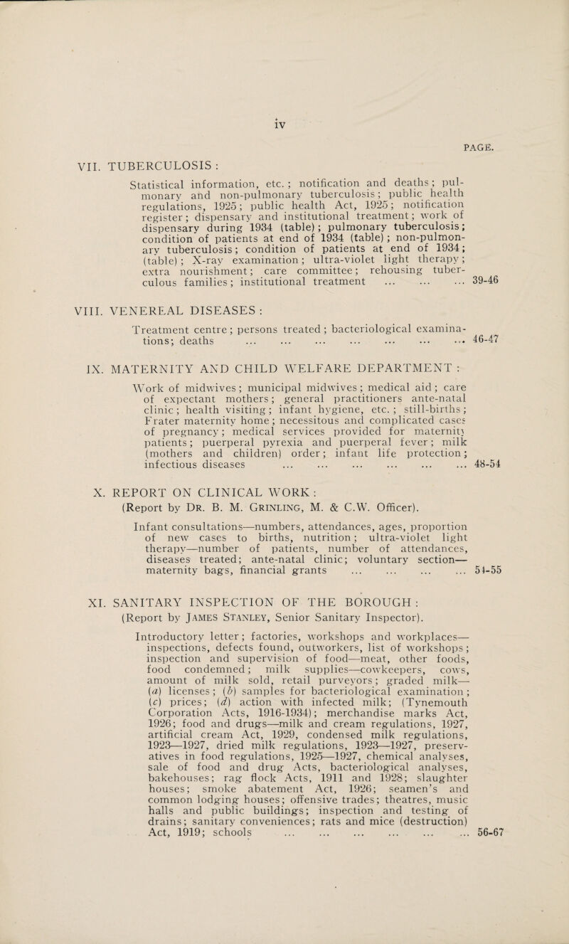 PAGE. VII. TUBERCULOSIS : Statistical information, etc. ; notification and deaths; pul¬ monary and non-pulmonary tuberculosis; public health regulations, 1925; public health Act, 1925; notification register; dispensary and institutional treatment; work of dispensary during 1934 (table); pulmonary tuberculosis; condition of patients at end of 1934 (table); non-pulmon¬ ary tuberculosis; condition of patients at end of 1934; (table); X-ray examination; ultra-violet light therapy; extra nourishment; care committee; rehousing tuber¬ culous families ; institutional treatment .39-46 VIII. VENEREAL DISEASES : Treatment centre; persons treated; bacteriological examina¬ tions; deaths ... ... ... ... ... ••• ••• 46-47 IX. MATERNITY AND CHILD WELFARE DEPARTMENT : AVork of midwives; municipal midwives; medical aid; care of expectant mothers; general practitioners ante-natal clinic; health visiting; infant hygiene, etc.; still-births; Prater maternity home; necessitous and complicated cases of pregnancy; medical services provided for maternity patients; puerperal pyrexia and puerperal fever; milk (mothers and children) order; infant life protection; infectious diseases ... ... ... ... ... ... 48-54 X. REPORT ON CLINICAL WORK: (Report by Dr. B. M. Grinling, M. & C.W. Officer). Infant consultations—numbers, attendances, ages, proportion of new cases to births, nutrition; ultra-violet light therapy—number of patients, number of attendances, diseases treated; ante-natal clinic; voluntary section— maternity bags, financial grants ... ... ... ... 54-55 XI. SANITARY INSPECTION OF THE BOROUGH : (Report by James Stanley, Senior Sanitary Inspector). Introductory letter; factories, workshops and workplaces— inspections, defects found, outworkers, list of workshops; inspection and supervision of food—meat, other foods, food condemned; milk supplies—cowkeepers, cows, amount of milk sold, retail purveyors; graded milk—- (a) licenses; (5) samples for bacteriological examination; (c) prices; {d) action with infected milk; (Tynemouth Corporation Acts, 1916-1934); merchandise marks Act, 1926; food and drugs—milk and cream regulations, 1927, artificial cream Act, 1929, condensed milk regulations, 1923—1927, dried milk regulations, 1923—1927, preserv¬ atives in food regulations, 192.5—1927, chemical analyses, sale of food and drug Acts, bacteriological analyses, bakehouses; rag flock Acts, 1911 and 1928; slaughter houses; smoke abatement Act, 1926; seamen’s and common lodging houses; offensive trades; theatres, music halls and public buildings; inspection and testing of drains; sanitary conveniences; rats and mice (destruction) Act, 1919; schools ... ... ... ... ... ... 56-67