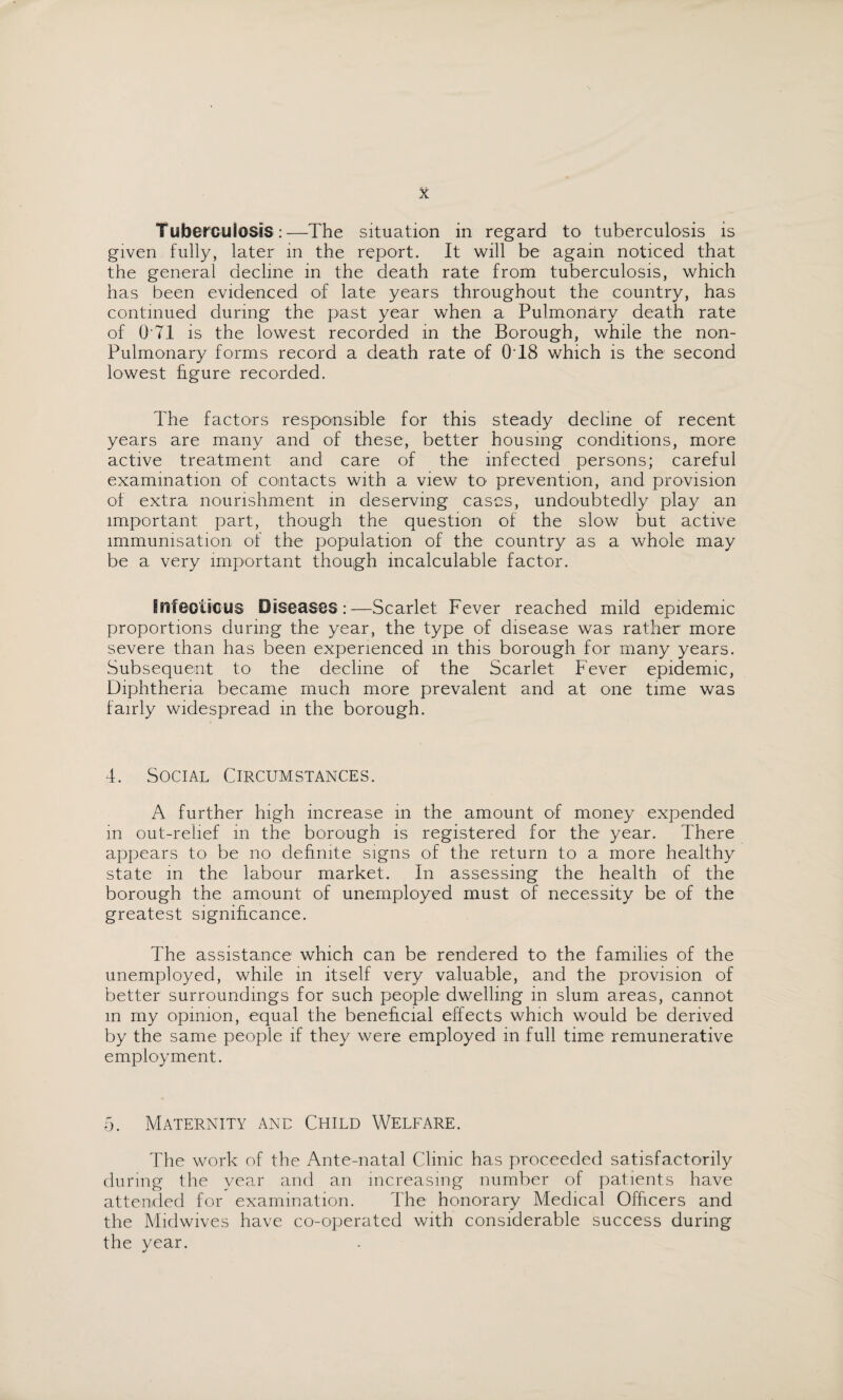 Tuberculosis:—The situation in regard to tuberculosis is given fully, later in the report. It will be again noticed that the general decline in the death rate from tuberculosis, which has been evidenced of late years throughout the country, has continued during the past year when a Pulmonary death rate of Q'71 is the lowest recorded in the Borough, while the non- Pulmonary forms record a death rate of 0T8 which is the second lowest figure recorded. The factors responsible for this steady decline of recent years are many and of these, better housing conditions, more active treatment and care of the infected persons; careful examination of contacts with a view tO' prevention, and provision of extra nourishment in deserving cases, undoubtedly play an important part, though the question of the slow but active immunisation of the population of the country as a whole may be a very important though incalculable factor. Enfeoticus Diseases:—Scarlet Fever reached mild epidemic proportions during the year, the type of disease was rather more severe than has been experienced in this borough for many years. Subsequent to the decline of the Scarlet Fever epidemic, Diphtheria became much more prevalent and at one time was fairly widespread in the borough. 4. Social Circumstances. A further high increase in the amount of money expended in out-relief in the borough is registered for the year. There appears to be no definite signs of the return to a more healthy state in the labour market. In assessing the health of the borough the amount of unemployed must of necessity be of the greatest significance. The assistance which can be rendered to the families of the unemployed, while in itself very valuable, and the provision of better surroundings for such people dwelling in slum areas, cannot m my opinion, equal the beneficial effects which would be derived by the same people if they were employed in full time remunerative employment. 5. Maternity and Child Welfare. The work of the Ante-natal Clinic has proceeded satisfactorily during the year and an increasing number of patients have attended for examination. The honorary Medical Officers and the Midwives have co-operated with considerable success during the year.