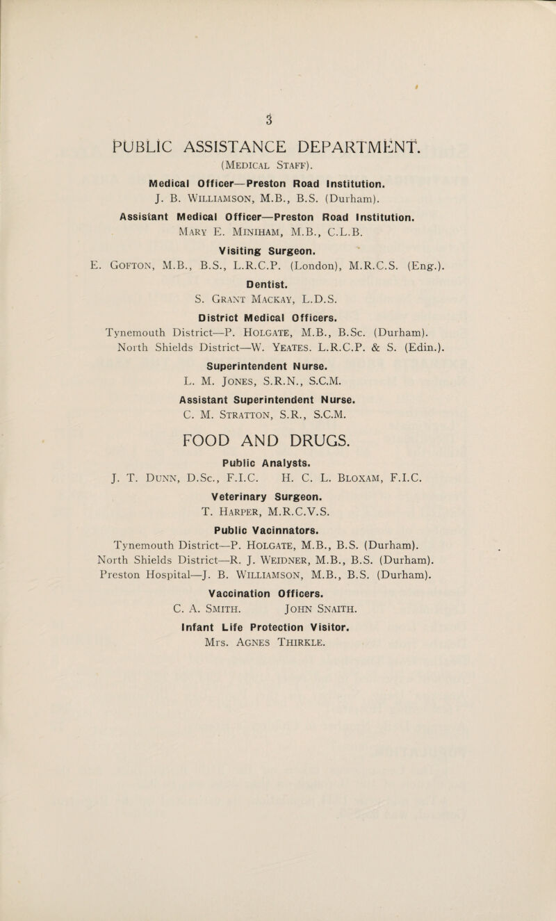 PUBLIC ASSISTANCE DEPARTMENT. (Medical Staff). Medical Officer—Preston Road Institution. J. B. Williamson, M.B., B.S. (Durham). Assistant Medical Officer—Preston Road Institution. Mary E. Miniham, M.B., C.L.B. Visiting Surgeon. E. Gofton, M.B., B.S., L.R.C.P. (London), M.R.C.S. (Eng'.) Dentist. S. Grant Mackay, L.D.S. District Medical Officers. Tynemouth District—P. Holgate, M.B., B.Sc. (Durham). North Shields District—W. Yeates. L.R.C.P. & S. (Edin.) Superintendent Nurse. L. M. Jones, S.R.N., S.C.M. Assistant Superintendent Nurse. C. M. Stratton, S.R., S.C.M. FOOD AND DRUGS. Public Analysts. J. T. Dunn, D.Sc., F.I.C. H. C. L. Bloxam, F.I.C. Veterinary Surgeon. T. Harper, M.R.C.V.S. Public Vacinnators. Tynemouth District—P. Holgate, M.B., B.S. (Durham). North Shields District—R. J. Weidner, M.B., B.S. (Durham). Preston Hospital—J. B. Williamson, M.B., B.S. (Durham). Vaccination Officers. C. A. Smith. John Snaith. Infant Life Protection Visitor. Mrs. Agnes Thirkle.