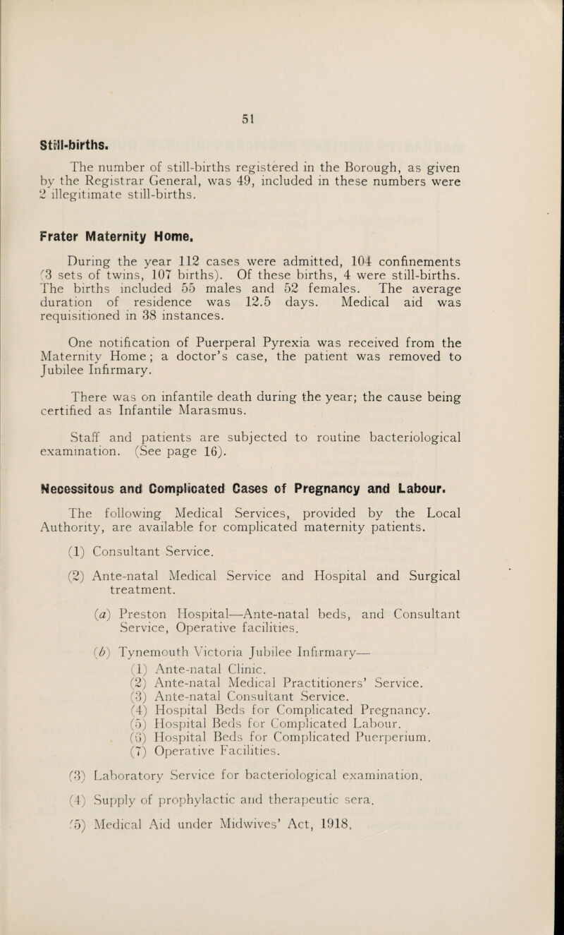 Still-births. The number of still-births registered in the Borough, as given by the Registrar General, was 49, included in these numbers were 2 illegitimate still-births. Frater Maternity Home. During the year 112 cases were admitted, 104 confinements (3 sets of twins, 107 births). Of these births, 4 were still-births. The births included 55 males and 52 females. The average duration of residence was 12.5 days. Medical aid was requisitioned in 38 instances. One notification of Puerperal Pyrexia was received from the Maternity Home; a doctor’s case, the patient was removed to Jubilee Infirmary. There was on infantile death during the year; the cause being certified as Infantile Marasmus. Staff and patients are subjected to routine bacteriological examination. (See page 16). necessitous and Complicated Cases of Pregnancy and Labour. The following Medical Services, provided by the Local Authority, are available for complicated maternity patients. (1) Consultant Service. (2) Ante-natal Medical Service and Hospital and Surgical treatment. (a) Preston Hospital—Ante-natal beds, and Consultant Service, Operative facilities. (b) Tynemouth Victoria Jubilee Infirmary— (1) Ante-natal Clinic. (2) Ante-natal Medical Practitioners’ Service. (3) Ante-natal Consultant Service. (4) Hospital Beds for Complicated Pregnancy. (5) Hospital Beds for Complicated Labour. (6) Hospital Beds for Complicated Puerperium. (7) Operative Facilities. (3) Laboratory Service for bacteriological examination. (4) Supply of prophylactic and therapeutic sera. ,55) Medical Aid under Midwives’ Act, 1918,