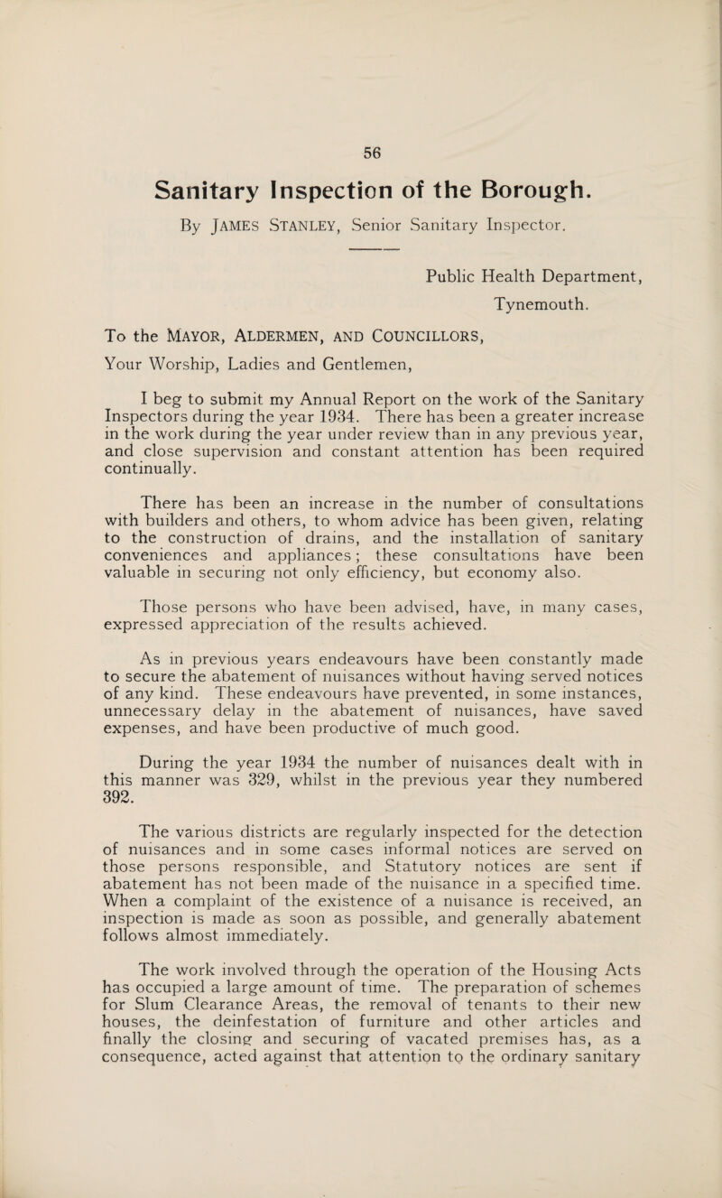 Sanitary Inspection of the Borough. By JAMES Stanley, Senior Sanitary Inspector. Public Health Department, Tynemouth. To the Mayor, Aldermen, and Councillors, Your Worship, Ladies and Gentlemen, I beg to submit my Annual Report on the work of the Sanitary Inspectors during the year 1934. There has been a greater increase in the work during the year under review than in any previous year, and close supervision and constant attention has been required continually. There has been an increase in the number of consultations with builders and others, to whom advice has been given, relating to the construction of drains, and the installation of sanitary conveniences and appliances; these consultations have been valuable in securing not only efficiency, but economy also. Those persons who have been advised, have, in many cases, expressed appreciation of the results achieved. As in previous years endeavours have been constantly made to secure the abatement of nuisances without having served notices of any kind. These endeavours have prevented, in some instances, unnecessary delay in the abatement of nuisances, have saved expenses, and have been productive of much good. During the year 1934 the number of nuisances dealt with in this manner was 329, whilst in the previous year they numbered 392. The various districts are regularly inspected for the detection of nuisances and in some cases informal notices are served on those persons responsible, and Statutory notices are sent if abatement has not been made of the nuisance in a specified time. When a complaint of the existence of a nuisance is received, an inspection is made as soon as possible, and generally abatement follows almost immediately. The work involved through the operation of the Housing Acts has occupied a large amount of time. The preparation of schemes for Slum Clearance Areas, the removal of tenants to their new houses, the deinfestation of furniture and other articles and finally the closing and securing of vacated premises has, as a consequence, acted against that attention to the ordinary sanitary