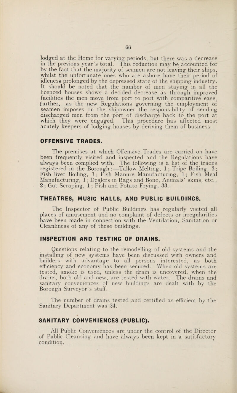 lodged at the Home for varying periods, but there was a decrease in the previous year’s total. This reduction may be accounted for by the fact that the majority of seamen are not leaving their ships, whilst the unfortunate ones who are ashore have their period of idleness prolonged by the depressed state of the shipping industry. It should be noted that the number of men staying in all the licenced houses shows a decided decrease as through improved facilities the men move from port to port with comparitive ease, further, as the new Regulations governing the employment of seamen imposes on the shipowner the responsibility of sending discharged men from the port of discharge back to the port at which they were engaged. This procedure has affected most acutely keepers of lodging houses by deriving them of business. OFFENSIVE TRADES. The premises at which Offensive Trades are carried on have been frequently visited and inspected and the Regulations have always been complied with. The following is a list of the trades registered in the Borough:—Tallow Melting, 1; Tripe Boiling, 3; Fish liver Boiling, 1 ; Fish Manure Manufacturing, 1 ; Fish Meal Manufacturing, 1 ; Dealers in Rags and Bone, Animals’ skins, etc., 2; Gut Scraping, 1 ; Fish and Potato Frying, 33. THEATRES, MUSIC HALLS, AND PUBLIC BUILDINGS. The Inspector of Public Buildings has regularly visited all places of amusement and no complaint of defects or irregularities have been made in connection with the Ventilation, Sanitation or Cleanliness of any of these buildings. INSPECTION AND TESTING OF DRAINS. Questions relating to the remodelling of old systems and the installing of new systems have been discussed with owners and builders with advantage to all persons interested, as both efficiency and economy has been secured. When old systems are tested, smoke is used, unless the dram is uncovered, when the drains, both old and new, are tested with water. The drains and sanitary conveniences of new buildings are dealt with by the Borough Surveyor’s staff. The number of drains tested and certified as efficient by the Sanitary Department was 24. SANITARY CONVENIENCES (PUBLIC). All Public Conveniences are under the control of the Director of Public Cleansing and have always been kept in a satisfactory condition,