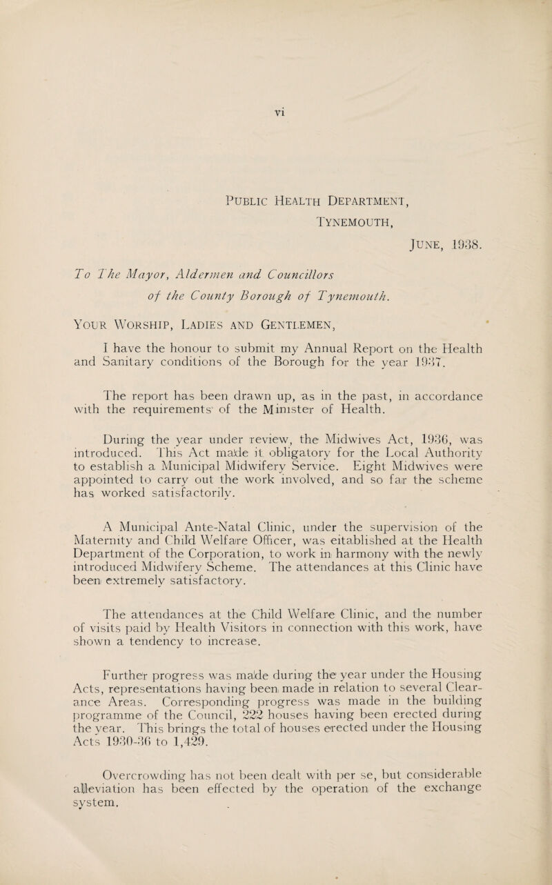 Public Health Department, Tynemouth, June, 1938. To The Mayor, Aldermen and Councillors of the County Borough of Tynemouth. Your Worship, Ladies and Gentlemen, I have the honour to submit my Annual Report on the Health and Sanitary conditions of the Borough for the year 1937. The report has been drawn up, as in the past, in accordance with the requirements of the Minister of Health. During the year under review, the Midwives Act, 1936, was introduced. This Act made it obligatory for the Local Authority to establish a Municipal Midwifery Service. Eight Midwives were appointed to carry out the work involved, and so far the scheme has worked satisfactorily. A Municipal Ante-Natal Clinic, under the supervision of the Maternity and Child Welfare Officer, was eitablished at the Health Department of the Corporation, to work in harmony with the newly introduced Midwifery Scheme. The attendances at this Clinic have been extremely satisfactory. The attendances at the Child Welfare Clinic, and the number of visits paid by Health Visitors in connection with this work, have shown a tendency to increase. Further progress was made during the year under the Housing Acts, representations having been, made in relation to several Clear¬ ance Areas. Corresponding progress was made in the building programme of the Council, 222 houses having been erected during the year. This brings the total of houses erected under the Housing Acts 1930-30 to 1,429. Overcrowding has not been dealt with per se, but considerable alleviation has been effected by the operation of the exchange svstem. w