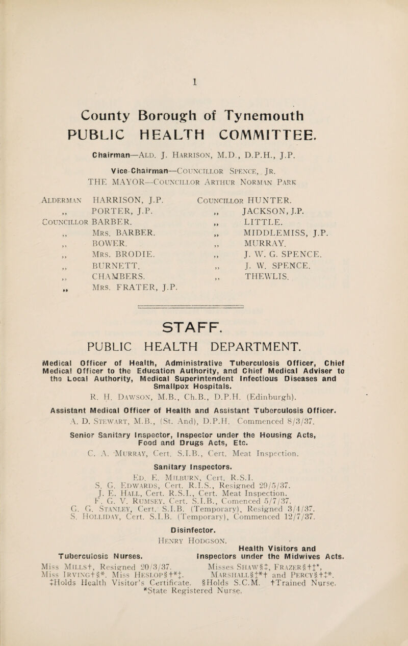 County Borough of Tynemouth PUBLIC HEALTH COMMITTEE. Chairman—Ald. J. Harrison, M.D., D.P.H., J.P. Vice-Chairman—Councillor Spence, Jr. THE MAYOR—Councillor Arthur Norman Park Alderman HARRISON, J.P. Councillor HUNTER. j ) PORTER, J.P. 9 9 JACKSON, J.P. Councillor BARBER. 9 9 LITTLE. y y Mrs. BARBER. y y MIDDLEMISS, J.P. y y BOWER. y y MURRAY. y y Mrs. BRODIE. y y J. W. G. SPENCE. y y BURNETT. y y J. W. SPENCE. y y M CHAMBERS. Mrs. FRATER, J.P. y y THEWLIS. STAFF. PUBLIC HEALTH DEPARTMENT. Medical Officer of Health, Administrative Tuberculosis Officer, Chief Medical Officer to the Education Authority, and Chief Medical Adviser to the Local Authority, Medical Superintendent Infectious Diseases and Smallpox Hospitals. R. H. Dawson, M.B., Ch.B., D.P.H. (Edinburgh). Assistant Medical Officer of Health and Assistant Tuberculosis Officer. A. D. Stewart, M.B., (St. And), D.P.H. Commenced 8/3/37. Senior Sanitary Inspector, Inspector under the Housing Acts, Food and Drugs Acts, Etc. C. A. Murray, Cert. S.I.B., Cert. Meat Inspection. Sanitary Inspectors. Ed. E. Milburn, Cert. R.S.I. S. G. Edwards, Cert. R.I.S., Resigned 29/5/37. J. E. Hall, Cert. R.S.I., Cert. Meat Inspection. E. G. V. Rumsey, Cert. S.I.B., Comenced 5/7/37. G. G. Stanley, Cert. S.I.B. (Temporary), Resigned 3/4/37. S. Holliday, Cert. S.I.B. (Temporary), Commenced 12/7/37. Disinfector. Henry Hodgson. Health Visitors and Tuberculosis Nurses. Inspectors under the Midwives Acts. Miss MiLLSt, Resigned 20/3/37. Misses SHAW§+, Frazer§ tj*, Miss IRviNot§*. Miss Heslop§ t* J. Marshall §t*t and Percy§+4* JHolds Health Visitor’s Certificate. §Holds S.C.M. tTrained Nurse. NState Registered Nurse,