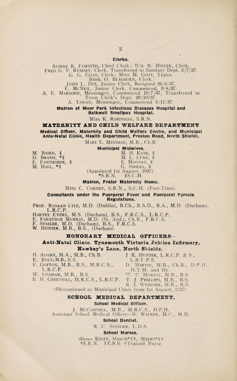 Clerks. Albert R. Forsyth, Chief Clerk; Wm. R. Miller, Clerk, Fred G. V. Rumsey, Clerk, Transferred to Sanitary Dept. 5/7/37. G. G, Ellis, Clerk; Miss M. Gott, Typist. Basil O. Blagburn, Clerk. JOHN L. Dix, Junior Clerk, Resigned 26/6/37. E. McNeil, Junior Clerk, Commenced, 9/8/37. A. E. Marsden, Messenger, Commenced 19/7/37, Transferred to Town Clerk’s Dept. 20/10/37. A. Logan, Messenger, Commenced 5/11/37. Matron of Moor Park Infectious Diseases Hospital and Balkwell Smallpox Hospital. Miss K. Robinson, S.R.N. MATERNITY AND CHILD WELFARE DEPARTMENT Medical Officer, Maternity and Child Welfare Centre, and Municipal Ante-Natal Clinic, Health Department, Preston Road, North Shields, M. Baird, § D. Brand, *§ E. Fanthorpe, § M. Hall, *§ Mary E. Minihan, M.B., Ch.B. Municipal Midwives. M. H. Kane, § M. L. Luke, § E. Mooney, § G. Smiles, § (Appointed 1st August, 1937). *S.R.N. §S.C.M. Matron, Frater Maternity Home. Miss C. Corney, S.R.N., S.C.M. (Part-Time). Consultants under the Puerperal Fever and Puerperal Pyrexia Regulations. Prof. Ranken Lyle, M.D. (Dublin), B.Ch., B.A.O., B.A., M.D. (Durham), I R C P Harvey Evers, M.S. (Durham), B.S., F.R.C.S., L.R.C.P. E. Farquhar Murray, M.D. (St. And.), Ch.B., F.R.C.S. F. Stabler, M.D. (Durham), B.S., F.R.C.S. W. Hunter, M.B., B.S., (Durham). HONORARY MEDICAL OFFICERS - Anti-Natal Clinic, Tynemouth Victoria Jubilee Infirmary Hawkey’s Lane, North Shields, fi. Adams, M.A., M.B., Ch.B. E. Bolt, M.B., B.S. E. Gofton, M.B., B.S., M.R.C.S., L.R.C.P. W. Graham, M.B., B.S. B. IT. Greensill, M.R.C.S., L.R.C.P. J K. Hunter, L.R.C.P. & S., L.R.F.P.S. D. Martin, M.B., Ch.B., D.P.H., D.T.M. and Hy. IV. C. Murray, M.B., B.S. T. J. Phillips, M.B., B.S. R. J. Weidner, M.B., B.S. (Discontinued as Municipal Clinic from 1st August, 1937). SCHOOL MEDICAL DEPARTMENT. School Medical Officer. J. McConnell, M.B., M.R.C.S., D.P.H. Assistant School Medical Officer—W. Walker, M.C., M.D. School Dentist. R. C. Stanger, E.D.S. School Nurses. Misses Kyles, March*§1, Myers*§J. ^'S.R.N. § C.S.M JTrained Nurse