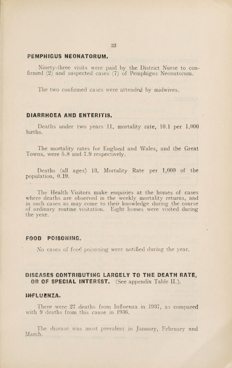 PEMPHIGUS NEONATORUM. Ninety-three visits were paid by the District Nurse to con¬ firmed (2) and suspected cases (7) of Pemphigus Neonatorum. The two confirmed cases were attended by midwives. DIARRHOEA AND ENTERITIS. Deaths under two years 11, mortality rate, 10.1 per 1,000 births. The mortality rates for England and Wales, and the Great Towns, were 5.8 and 7.9 respectively. Deaths (all ages) 13, Mortality Rate per 1,000 of the population, 0.19. The Health Visitors make enquiries at the homes of cases where deaths are observed in the weekly mortality returns, and in such cases as may come to their knowledge during the course of ordinary routine visitation. Eight homes were visited during the year. FOOD POISONING, No cases of food poisoning were notified during the year. DISEASES CONTRIBUTING LARGELY TO THE DEATH RATE, OR OF SPECIAL INTEREST. (See appendix Table II.). INFLUENZA. There were 27 deaths from Influenza in 1937, as compared with 9 deaths from this cause in J936. The disease was most prevalent in January, February and March.