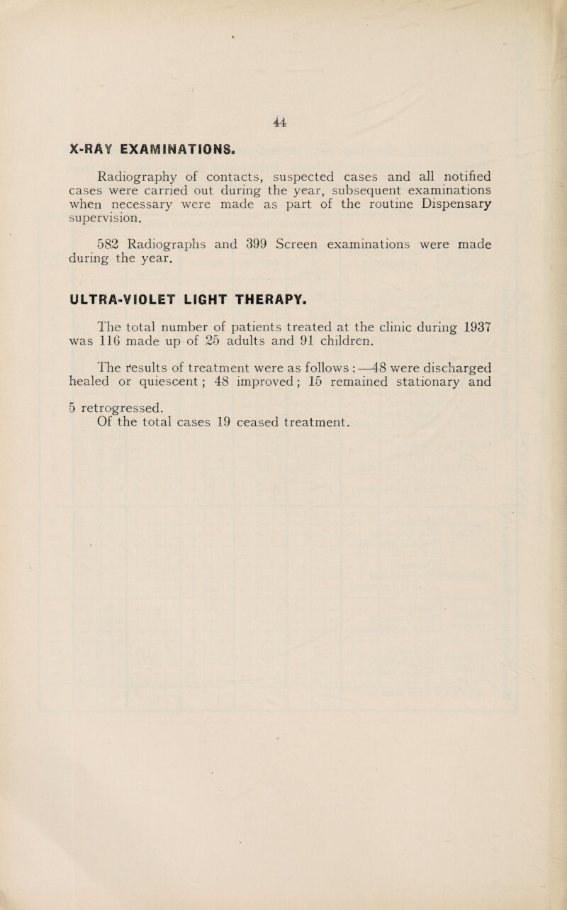 X-RAY EXAMINATIONS. Radiography of contacts, suspected cases and all notified cases were carried out during the year, subsequent examinations when necessary were made as part of the routine Dispensary supervision. 582 Radiographs and 399 Screen examinations were made during the year. ULTRA-VIOLET LIGHT THERAPY. The total number of patients treated at the clinic during 1937 was 116 made up of 25 adults and 91 children. The Results of treatment were as follows :—48 were discharged healed or quiescent; 48 improved; 15 remained stationary and 5 retrogressed. Of the total cases 19 ceased treatment.