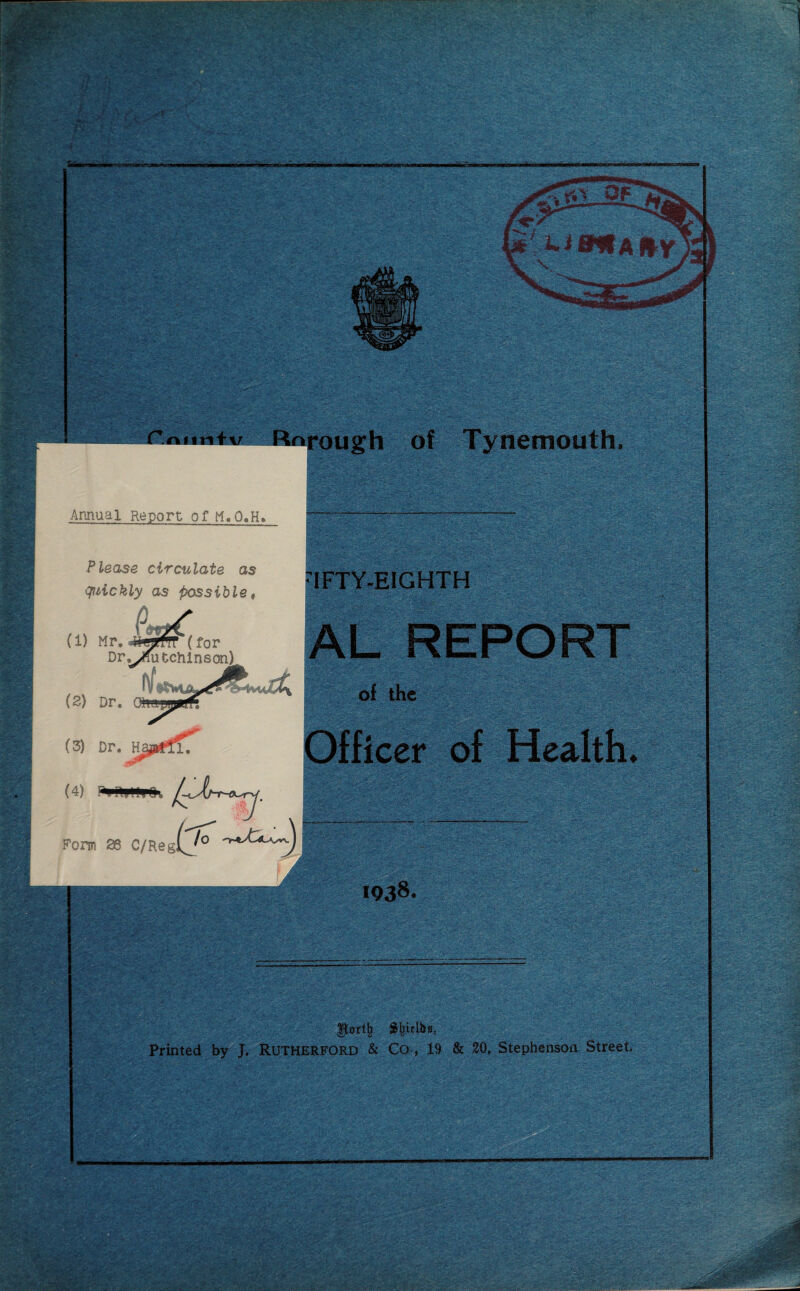 I':/ *SLf rit OF y* Li a*A fly \ -~ ;-■! r.oiin+v Rnrough of Tynemouth, Annual Report of M.O.H. Please circulate as quickly as possible, ’IFTY-EIGHTH (1) Mr, 4iyftT(f0r Dr^Xutchlnson^ (2) Dr. (3) Dr. H (4) Form 28 C/Reglj° ’smmms;, . ,i3  '. AL REPORT of the Officer of Health. 1938. V. Sfrielbs, Printed by J. Rutherford & Co , 19 & 20, Stephenson Street