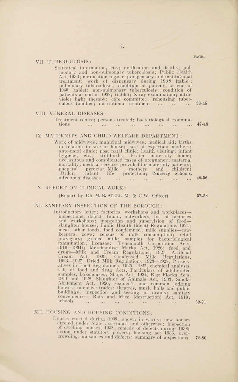 VII TUBERCULOSIS : Statistical information, etc.; notification and deaths; pul¬ monary and non-pulmonary tuberculosis; Public Health Act, 1936; notification register; dispensary and institutional treatment; work of dispensary during- 193 8 (table); pulmonary tuberculosis; condition of patients at end of 1938 (table); non-pulmonary' tuberculosis; condition of patients at end of 1938; (table); X-ray examination; ultra¬ violet ligiit therapy; care committee; rehousing- tuber¬ culous families; institutional treatment VIII. VENERAL DISEASES : Treatment centre; persons treated; bacteriological examina¬ tions IX. MATERNITY AND CHILD WELFARE DEPARTMENT : Work of midwives; municipal midwives; medical aid; births in relation to size of house; care of expectant mothers; ante-natal clinic; post natal clinic; health visiting; infant hygiene, etc.; still-births; Frater maternity home; necessitous and complicated cases of pregnancy; maternal mortality; medical services provided for maternity patients; pueperal pyrexia; Milk (mothers and children) Order; infant life protection; Nursery Schools, infectious diseases X. REPORT ON CLINICAL WORK: (Report by Dr. M. B. Steel M. & C.W. Officer) XI. SANITARY INSPECTION OF THE BOROUGH : Introductory letter; factories, workshops and workplaces— inspections^, defects found, outworkers, list of factories and workshops; inspection and supervision of food— slaughter houses, Public Health (Meat) Regulations 1924; meat, other foods, food condemned; milk supplies—cow- keepers, cows; census of milk consumption; retail purveyors; graded milk; samples for bacteriological examination; licenses; (Tynemouth Corporation Acts, 1916—1934); Merchandise Marks Act, 1926; food and drugs—Milk and Cream Regulations, 1927, Artificial Cream Act, 1929, Condensed Milk Regulations, 1923—1927, Dried Milk Regulations 1923—1927, Preserv¬ atives in Food Regulations, 1925—1927, chemical analysis, sale of food and drug Acts, Particulars of adulterated samples, bakehouses; Shops Act, 1934, Rag Flocks Acts, 1911 and 1928, Slaug-hter of Animals Act, 1933, Smoke Abatement Act, 1926, seamen7 s and common lodging houses; offensive trades; theatres, music halls and public buildings; inspection and testing of drains; sanitary conveniences; Rats and Mice (destruction) Act, 1919; schools XII. HOUSING AND HOUSING CONDITIONS: Houses erected during 1938, shown in wards; new houses erected under State assistance and otherwise:; inspection of dwelling houses, 1938, remedy of defects during 1938; action under statutory powers; housing act 1936, over¬ crowding, nuisances and defects; summary of inspections RAGE. 38-46 47- 48 48- 56 57-58 59-71 72-80