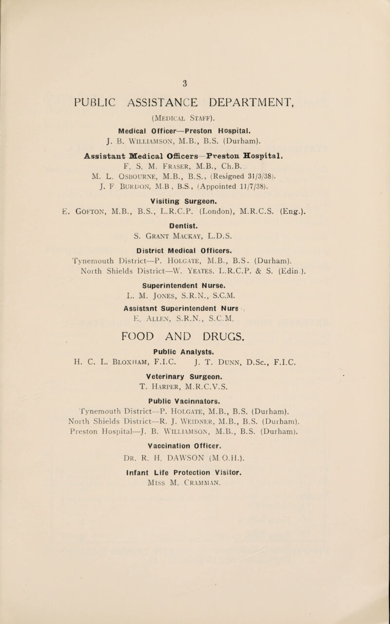 PUBLIC ASSISTANCE DEPARTMENT, (Medical Staff). Medical Officer—Preston Hospital. J. B. Williamson, M.B., B.S. (Durham). Assistant Medical Officers—Preston Hospital. F. S. M, Fraser, M.B., Ch.B. M. L. Osbourne, M.B., B.S., (Resigned 31/3/38). J. F Burdon, M.B , B.S., (Appointed 11/7/38). Visiting Surgeon. . Gofton, M.B., B.S., L.R.C.P. (London), M.R.C.S. (Eng.). Dentist. S. Grant Mackay, L.D.S. District Medical Officers. Tynemouth District—P. Holgate, M.B., B.S. (Durham). North Shields District—W. Yeates. L.R.C.P. & S. (Edin ). Superintendent Nurse. L. M. Jones, S.R.N., S.C.M. Assistant Superintendent Nurs , E. Allen, S.R.N., S.C.M. FOOD AND DRUGS. Public Analysts. H. C. L. Bloxuam, F.I.C. J. T. Dunn, D.Sc., F.I.C, Veterinary Surgeon. T. Harper, M.R.C.V.S. Public Vacinnators. Tynemouth District—P. Holgate, M.B., B.S. (Durham). North Shields District—-R. J. WEIDNER, M.B., B.S. (Durham). Preston Hospital—J. B. Williamson, M.B., B.S. (Durham). Vaccination Officer. Dr. R. H. DAWSON (M.O.H.). Infant Life Protection Visitor. Miss M. Cramman.