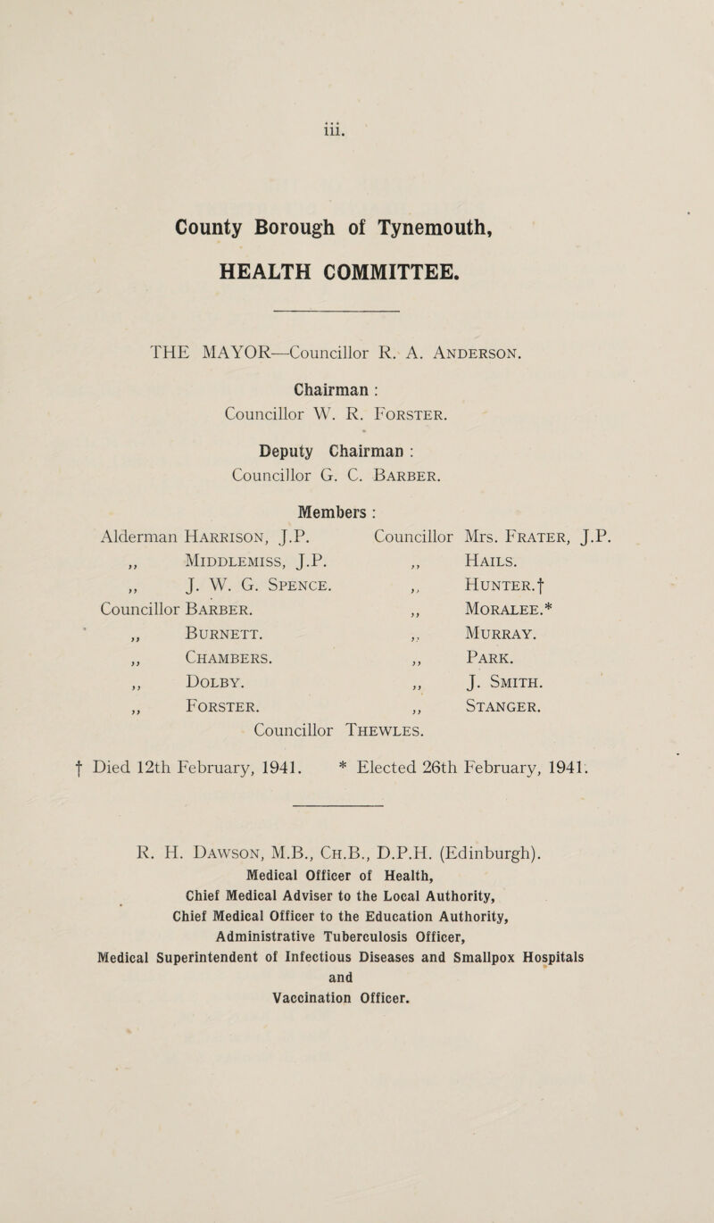 County Borough of Tynemouth, HEALTH COMMITTEE. THE MAYOR—Councillor R. A. Anderson. Chairman : Councillor W. R. Forster. Deputy Chairman : Councillor G. C. Barber. Members : Alderman Harrison, J.P. ,, Middlemiss, J.P. „ J. W. G. Spence. Councillor Barber. Councillor Mrs. Prater, J.P. ,, Hails. ,, Hunter, t ,, Moralee.* ,, Murray. Park. J. Smith. Stanger. Burnett. Chambers. Dolby. Forster. Councillor Thewles. f Died 12th February, 1941. * Elected 26th February, 1941. R. H. Dawson, M.B., Ch.B., D.P.H. (Edinburgh). Medical Officer of Health, Chief Medical Adviser to the Local Authority, Chief Medical Officer to the Education Authority, Administrative Tuberculosis Officer, Medical Superintendent of Infectious Diseases and Smallpox Hospitals and Vaccination Officer.