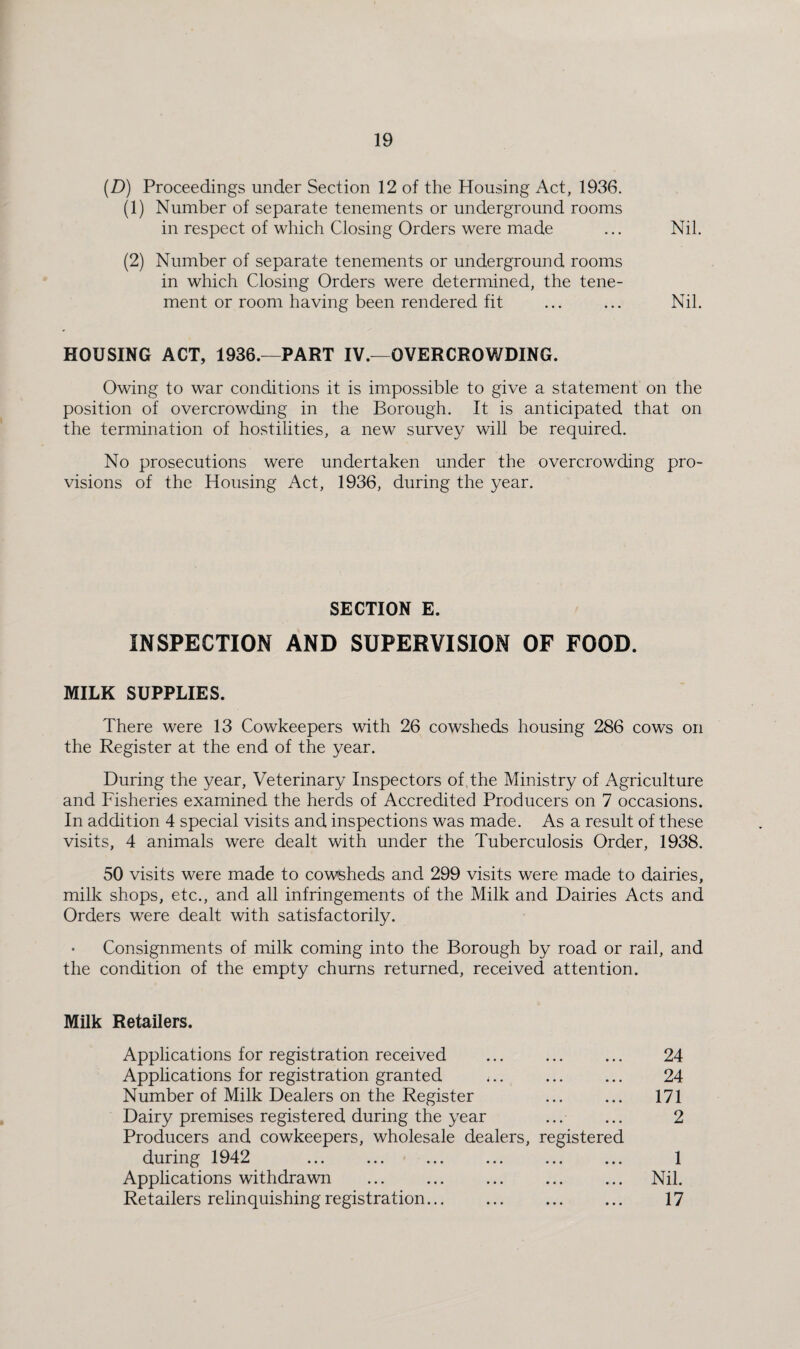 {D) Proceedings under Section 12 of the Housing Act, 1936. (1) Number of separate tenements or underground rooms in respect of which Closing Orders were made ... Nil. (2) Number of separate tenements or underground rooms in which Closing Orders were determined, the tene¬ ment or room having been rendered fit ... ... Nil. HOUSING ACT, 1936.—PART IV.—OVERCROWDING. Owing to war conditions it is impossible to give a statement on the position of overcrowding in the Borough. It is anticipated that on the termination of hostilities, a new survey will be required. No prosecutions were undertaken under the overcrowding pro¬ visions of the Housing Act, 1936, during the year. SECTION E. INSPECTION AND SUPERVISION OF FOOD. MILK SUPPLIES. There were 13 Cowkeepers with 26 cowsheds housing 286 cows on the Register at the end of the year. During the year. Veterinary Inspectors of, the Ministry of Agriculture and Fisheries examined the herds of Accredited Producers on 7 occasions. In addition 4 special visits and inspections was made. As a result of these visits, 4 animals were dealt with under the Tuberculosis Order, 1938. 50 visits were made to cowsheds and 299 visits were made to dairies, milk shops, etc., and all infringements of the Milk and Dairies Acts and Orders were dealt with satisfactorily. Consignments of milk coming into the Borough by road or rail, and the condition of the empty churns returned, received attention. Milk Retailers. Applications for registration received Applications for registration granted Number of Milk Dealers on the Register Dairy premises registered during the year Producers and cowkeepers, wholesale dealers, registered during 1942 Applications withdrawn Retailers relinquishing registration... 24 24 171 2 1 Nil. 17