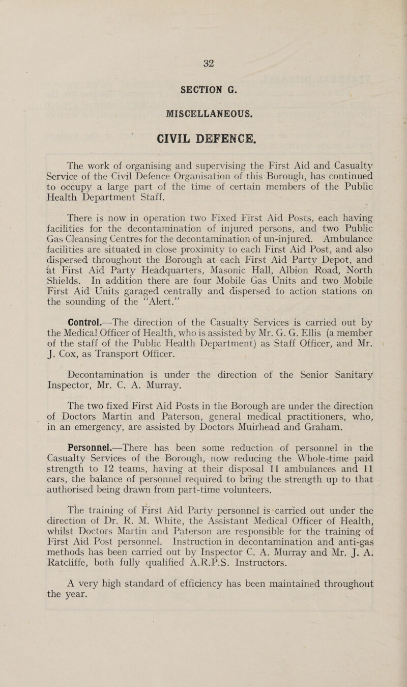 SECTION G. MISCELLANEOUS. CIVIL DEFENCE. The work of organising and supervising the First Aid and Casualty Service of the Civil Defence Organisation of this Borough, has continued to occupy a large part of the time of certain members of the Public Health Department Staff. There is now in operation two Fixed First Aid Posts, each having facilities for the decontamination of injured persons, and two Public Gas Cleansing Centres for the decontamination of un-injured. Ambulance facilities are situated in close proximity to each First Aid Post, and also dispersed throughout the Borough at each First Aid Party Depot, and 'at First Aid Party Headquarters, Masonic Hall, Albion Road, North Shields. In addition there are four Mobile Gas Units and two Mobile First Aid Units garaged centrally and dispersed to action stations on the sounding of the “Alert.” Control.—^The direction of the Casualty Services is carried out by the Medical Officer of Health, who is assisted by Mr. G. G. Ellis (a member of the staff of the Public Health Department) as Staff Officer, and Mr. J. Cox, as Transport Officer. Decontamination is under the direction of the Senior Sanitary Inspector, Mr. C. A. Murray. The two fixed First Aid Posts in the Borough are under the direction of Doctors Martin and Paterson, general medical practitioners, who, in an emergency, are assisted by Doctors Muirhead and Graham. Personnel.—There has been some reduction of personnel in the Casualty Services of the Borough, now reducing the Whole-time paid strength to 12 teams, having at their disposal 11 ambulances and 11 cars, the balance of personnel required to bring the strength up to that authorised being drawn from part-time volunteers. The training of First Aid Party personnel is carried out under the direction of Dr. R. M. White, the Assistant Medical Officer of Health, whilst Doctors Martin and Paterson are responsible for the training of First Aid Post personnel. Instruction in decontamination and anti-gas methods has been carried out by Inspector C. A. Murray and Mr. J. A. Ratcliffe, both fully qualified A.R.P.S. Instructors. A very high standard of efficiency has been maintained throughout the year.