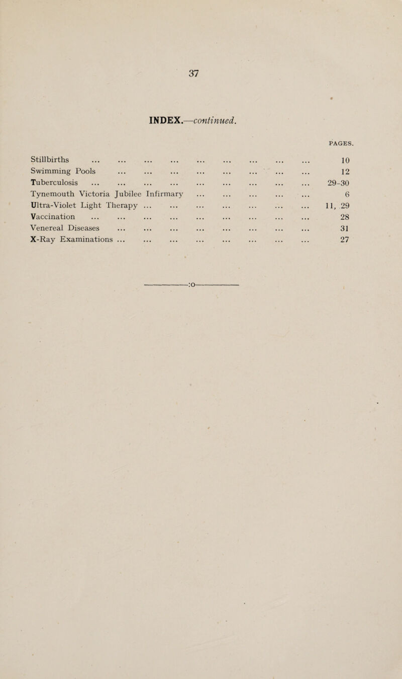 INDEX.—continued. PAGES. Stillbirths ... ... ... ... ... ... ... ... ... 10 Swimming Pools ... ... ... ... ... ... ... ... 12 Tuberculosis ... ... ... ... ... ... ... ... ... 29-30 Tynemouth Victoria Jubilee Infirmary ... ... ... ... ... 6 Ultra-Violet Light Therapy ... ... ... ... ... ... ... 11, 29 Vaccination ... ... ... ... ... ... ... ... ... 28 Venereal Diseases ... ... ... ... ... ... ... ... 31 X-Ray Examinations ... ... ... ... ... ... ... ... 27 -:o- 4