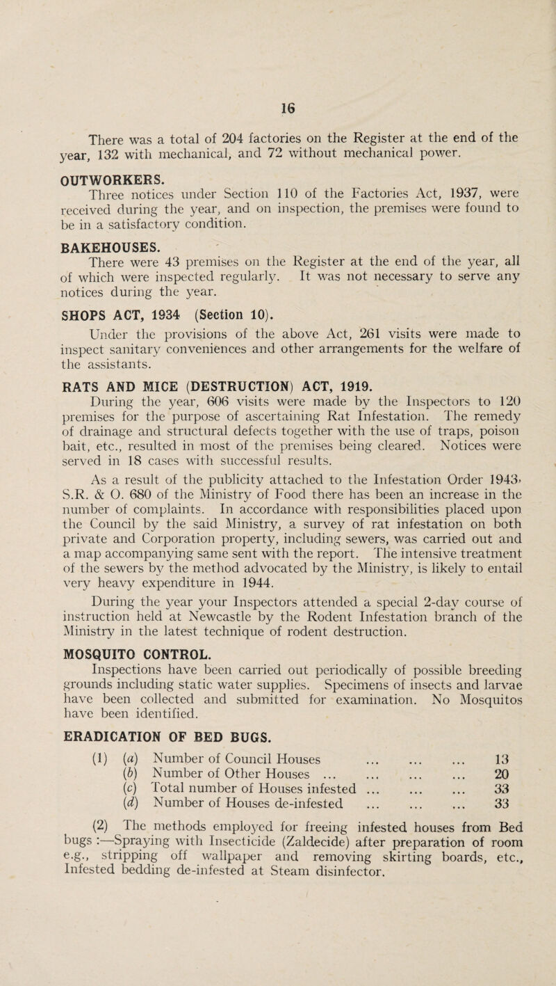 There was a total of 204 factories on the Register at the end of the year, 132 with mechanical, and 72 without mechanical power. OUTWORKERS. Three notices under Section 110 of the Factories Act, 1937, were received during the year, and on inspection, the premises were found to be in a satisfactory condition. BAKEHOUSES. There were 43 premises on the Register at the end of the year, all of which were inspected regularly. It was not necessary to serve any notices during the year. SHOPS ACT, 1934 (Section 10). Under the provisions of the above Act, 261 visits were made to inspect sanitary conveniences and other arrangements for the welfare of the assistants. RATS AND MICE (DESTRUCTION) ACT, 1919. During the year, 606 visits were made by the Inspectors to 120 premises for the purpose of ascertaining Rat Infestation. The remedy of drainage and structural defects together with the use of traps, poison bait, etc., resulted in most of the premises being cleared. Notices were served in 18 cases with successful results. As a result of the publicity attached to the Infestation Order 1943> S.R. & O. 680 of the Ministry of Food there has been an increase in the number of complaints. In accordance with responsibilities placed upon the Council by the said Ministry, a survey of rat infestation on both private and Corporation property, including sewers, was carried out and a map accompanying same sent with the report. The intensive treatment of the sewers by the method advocated by the Ministry, is likely to entail very heavy expenditure in 1944. During the year your Inspectors attended a special 2-da.v course of instruction held at Newcastle by the Rodent Infestation branch of the Ministry in the latest technique of rodent destruction. MOSQUITO CONTROL. Inspections have been carried out periodically of possible breeding grounds including static water supplies. Specimens of insects and larvae have been collected and submitted for examination. No Mosquitos have been identified. ERADICATION OF BED BUGS. (1) (a) Number of Council Houses . 13 (b) Number of Other Houses. 20 (c) Total number of Houses infested. 33 (d) Number of Houses de-infested . 33 (2) I he methods employed for freeing infested houses from Bed bugs :—Spraying with Insecticide (Zaldecide) after preparation of room e.g., stripping off wallpaper and removing skirting boards, etc., Infested bedding de-infested at Steam disinfector.