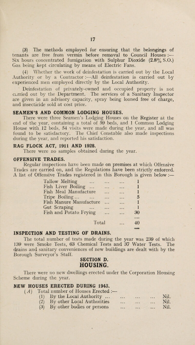 (3) The methods employed for ensuring that the belongings of tenants are free from vermin before removal to Council Houses :— Six hours concentrated fumigation with Sulphur Dioxide (2.8% S.O.) Gas being kept circulating by means of Electric Fans. (4) Whether the work of deinfestation is carried out by the Local Authority or by a Contractor :—All deinfestation is carried out l*)7 experienced men employed directly by the Local Authority. Deinfestation of privately-owned and occupied property is not carried out by the Department. The services of a Sanitary Inspector are given in an advisory capacity, spray being loaned free of charge, and insecticide sold at cost price. SEAMEN’S AND COMMON LODGING HOUSES. There were three Seamen’s Lodging Houses on the Register at the end of the year, containing a total of 59 beds, and 1 Common Lodging House with 12 beds, 54 visits were made during the year, and all was found to be satisfactory. The Chief Constable also made inspections during the year, and reported his satisfaction. RAG FLOCK ACT, 1911 AND 1928. There were no samples obtained during the year. OFFENSIVE TRADES. Regular inspections have been made on premises at which Offensive Trades are carried on, and the Regulations have been strictly enforced. A list of Offensive Trades registered in this Borough is given below :— Tallow Melting Fish Liver Boiling ... Fish Meal Manufacture Tripe Boiling... Fish Manure Manufacture Gut Scraping Fish and Potato Frying 1 1 1 5 1 1 30 Total ... 40 INSPECTION AND TESTING OF DRAINS. The total number of tests made during the year was 239 of which 139 were Smoke Tests, 63 Chemical Tests and 37 Water Tests. The drains and sanitary conveniences of new buildings are dealt with by the Borough Surveyor’s Staff. SECTION D. HOUSING. There were no new dwellings erected under the Corporation Housing Scheme during the year. NEW HOUSES ERECTED DURING 1943. (A) Total number of Houses Erected :— (1) By the Local Authority ... ... Nil. (2) By other Local Authorities ... Nil. (3) By other bodies or persons ... Nil.