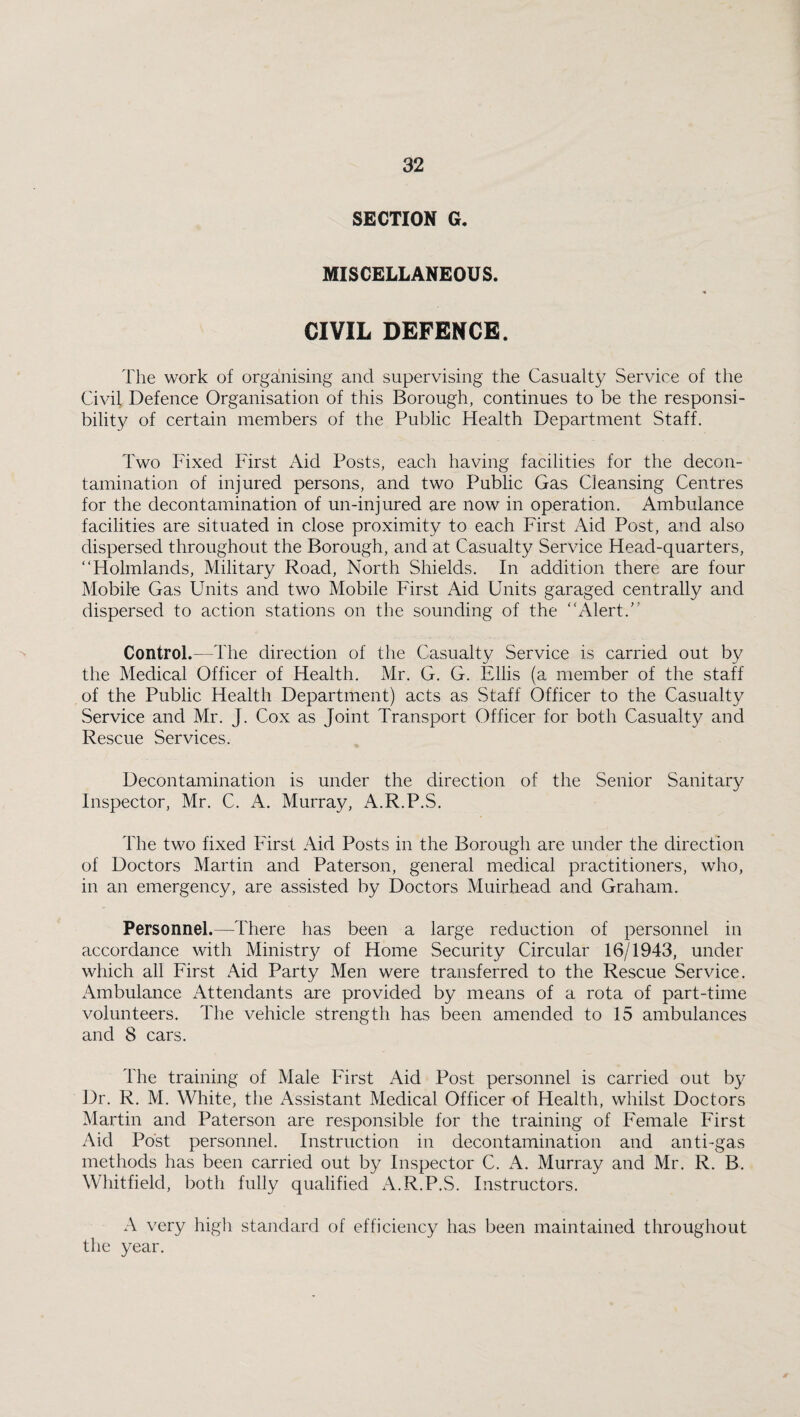 SECTION G. MISCELLANEOUS. CIVIL DEFENCE. The work of organising and supervising the Casualty Service of the Civil Defence Organisation of this Borough, continues to be the responsi¬ bility of certain members of the Public Health Department Staff. Two Fixed First Aid Posts, each having facilities for the decon¬ tamination of injured persons, and two Public Gas Cleansing Centres for the decontamination of un-injured are now in operation. Ambulance facilities are situated in close proximity to each First Aid Post, and also dispersed throughout the Borough, and at Casualty Service Head-quarters, “Holmlands, Military Road, North Shields. In addition there are four Mobile Gas Units and two Mobile First Aid Units garaged centrally and dispersed to action stations on the sounding of the “Alert.'’ Control.—The direction of the Casualty Service is carried out by the Medical Officer of Health. Mr. G. G. Ellis (a member of the staff of the Public Health Department) acts as Staff Officer to the Casualty Service and Mr. J. Cox as Joint Transport Officer for both Casualty and Rescue Services. Decontamination is under the direction of the Senior Sanitary Inspector, Mr. C. A. Murray, A.R.P.S. The two fixed First Aid Posts in the Borough are under the direction of Doctors Martin and Paterson, general medical practitioners, who, in an emergency, are assisted by Doctors Muirhead and Graham. Personnel.—There has been a large reduction of personnel in accordance with Ministry of Home Security Circular 16/1943, under which all First Aid Party Men were transferred to the Rescue Service. Ambulance xUttendants are provided by means of a rota of part-time volunteers. The vehicle strength has been amended to 15 ambulances and 8 cars. The training of Male First Aid Post personnel is carried out by Dr. R. M. White, the Assistant Medical Officer of Health, whilst Doctors Martin and Paterson are responsible for the training of Female First Aid Post personnel. Instruction in decontamination and anti-gas methods has been carried out by Inspector C. A. Murray and Mr. R. B. Whitfield, both fully qualified A.R.P.S. Instructors. A very high standard of efficiency has been maintained throughout the year.