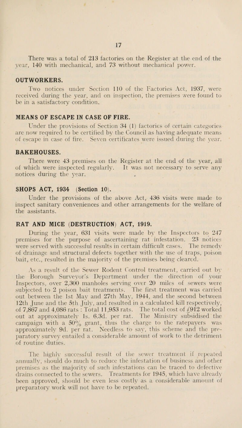 There was a total of 213 factories on the Register at the end of the year, 140 with mechanical, and 73 without mechanical power. OUTWORKERS. Two notices under Section 110 of the Factories Act, 1937, were received during the year, and on inspection, the premises were found to be in a satisfactory condition. MEANS OF ESCAPE IN CASE OF FIRE. Under the provisions of Section 34 (1) factories of certain categories are now required to be certified by the Council as having adequate means of escape in case of fire. Seven certificates were issued during the year. BAKEHOUSES. There were 43 premises on the Register at the end of the year, all of which were inspected regularly. It was not necessary to serve any notices during the 3’ear. SHOPS ACT, 1934 (Section 10). Under the provisions of the above Act, 436 visits were made to inspect sanitary conveniences and other arrangements for the welfare of the assistants. RAT AND MICE (DESTRUCTION) ACT, 1919. During the year, 631 visits were made by the Inspectors to 247 premises for the purpose of ascertaining rat infestation. 23 notices were served with successful results in certain difficult cases. The remedy of drainage and structural defects together with the use of traps, poison bait, etc., resulted in the majorit}^ of the premises being cleared. As a result of the Sewer Rodent Control treatment, carried out b\^ the Borough Surveyor's Department under the direction of your Inspectors, over 2,300 manholes serving over 20 miles of sewers were subjected to 2 poison bait treatments. The first treatment was carried out between the 1st May and 27th May, 1944, and the second between 12th June and the 5th July, and resulted in a calculated kill respectively, of 7,867 and 4,086 rats : Total 11,953 rats. The total cost of £912 worked out at approximate^ Is. 6.3d. per rat. The Ministry subsidised the campaign with a 50% grant, thus the charge to the ratepayers was approximately 9d. per rat. Needless to sa^y this scheme and the pre- ])aratory survey entailed a considerable amount of work to the detriment of routine duties. The liighly successful result of the sewer treatment if repeated annuallv, should do much to reduce the infestation of business and other premises as the majorit}^ of such infestations can l)c traced to defective drains connected to the sewers. Treatments for 1945, which have already been approved, should be even less costly as a considerable amount of preparatory work will not have to be repeated.