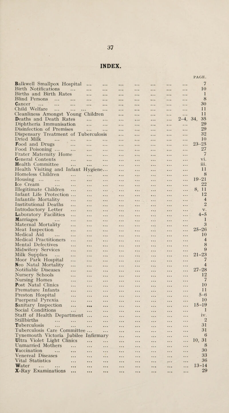 INDEX. Balkwell Smallpox Hospital Birth Notifications Births and Birth Rates Blind Persons Cancer Child Welfare Cleanliness Amongst Young Children Deaths and Death Rates Diphtheria Immunisation Disinfection of Premises Dispensary Treatment of Tuberculosis Dried Milk Food and Drugs Food Poisoning ... Prater Maternity Home General Contents Health Committee Health Visiting and Infant Hygiene Homeless Children Housing ... Ice Cream Illegitimate Children Infant Life Protection Infantile Mortality Institutional Deaths Introductory Letter Laboratory Facilities Marriages Maternal Mortality Meat Inspection Medical Aid Medical Practitioners Mental Defectives Midwifery Services Milk Supplies Moor Park Hospital Neo Natal Mortality Notifiable Diseases Nursery Schools Nursing Homes Post Natal Clinics Premature Infants Preston Hospital Puerperal Pyrexia Sanitary Inspection Social Conditions Staff of Health Department Stillbirths Tuberculosis Tuberculosis Care Committee Tynemouth Victoria Jubilee Infirmary Ultra Violet Light Clinics Unmarried Mothers Vaccination Venereal Diseases Vital Statistics Water X-Ray Examinations PAGE. 2- 7 10 1 8 30 11 11 34, 35 29 29 32 10 23-25 27 7 vi. iii. 11 8 19-21 22 8, 11 12 4 2 4- 5 1 3 25-26 10 4 8 9 21-23 7 4 27-28 12 7 10 11 5- 6 10 15-19 1 iv. 2 31 31 6 10, 31 8 30 33 36 13-14 29