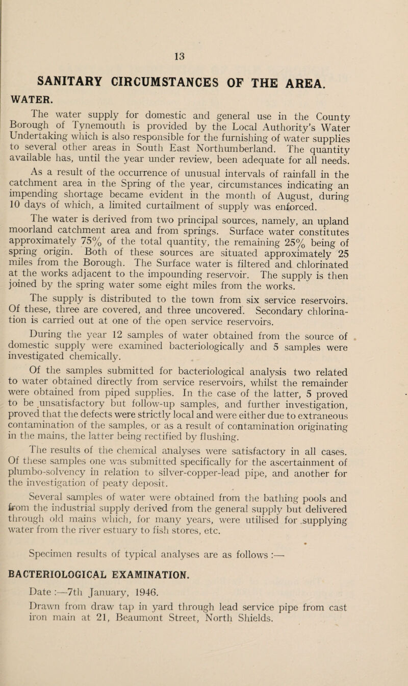 SANITARY CIRCUMSTANCES OF THE AREA. WATER. The water supply for domestic and general use in the County Borough of Tynemoutii is provided by the Local Authority’s Water Undertaking which is also responsible for the furnishing of water supplies to several other areas in South East Northumberland. The quantity available has, until the year under review, been adequate for all needs. As a result of the occurrence of unusual intervals of rainfall in the catchment area in the Spring of the year, circumstances indicating an impending shortage became evident in the month of August, during 10 days of which, a limited curtailment of supply was enforced. The water is derived from two principal sources, namely, an upland moorland catchment area and from springs. Surface water constitutes approximately 75% of the total quantity, the remaining 25% being of spring origin. Both of these sources are situated approximately 25 miles from the Borough. The Surface water is filtered and chlorinated at the works adjacent to the impounding reservoir. The supply is then joined by the spring water some eight miles from the works. The supply is distributed to the town from six service reservoirs. Of these, three are covered, and three uncovered. Secondary chlorina¬ tion is carried out at one of tlie open service reservoirs. During tlie year 12 samples of water obtained from the source of domestic supply v/ere examined bacteriologically and 5 samples were investigated chemically. Of the samples submitted for bacteriological analysis two related to water obtained directly from service reservoirs, whilst the remainder were obtained from piped supplies. In the case of the latter, 5 proved to be ,unsatisfactory but follow-up samples, and further investigation, proved that the defects were strictly local and were either due to extraneous contamination of the samples, or as a result of contamination originating in the mains, the latter being rectified by flushing. Ihe results of the chemical analyses were satisfactory in all cases. Of these samples one was submitted specifically for the ascertainment of plumbo-solvency in relation to silver-copper-lead pipe, and another for tlie investigation of peaty deposit. Several samples of water were obtained from the batliing pools and kom the industrial supply derived from the general supply but delivered through old mains which, for many years, were utilised for supplying water from tlie river estuary to fish stores, etc. Specimen results of typical analyses are as follows :—■ BACTERIOLOGICAL EXAMINATION. Date :—7th January, 1946. Drawn from draw tap in yard through lead service pipe from cast iron main at 21, Beaumont Street, North Shields.