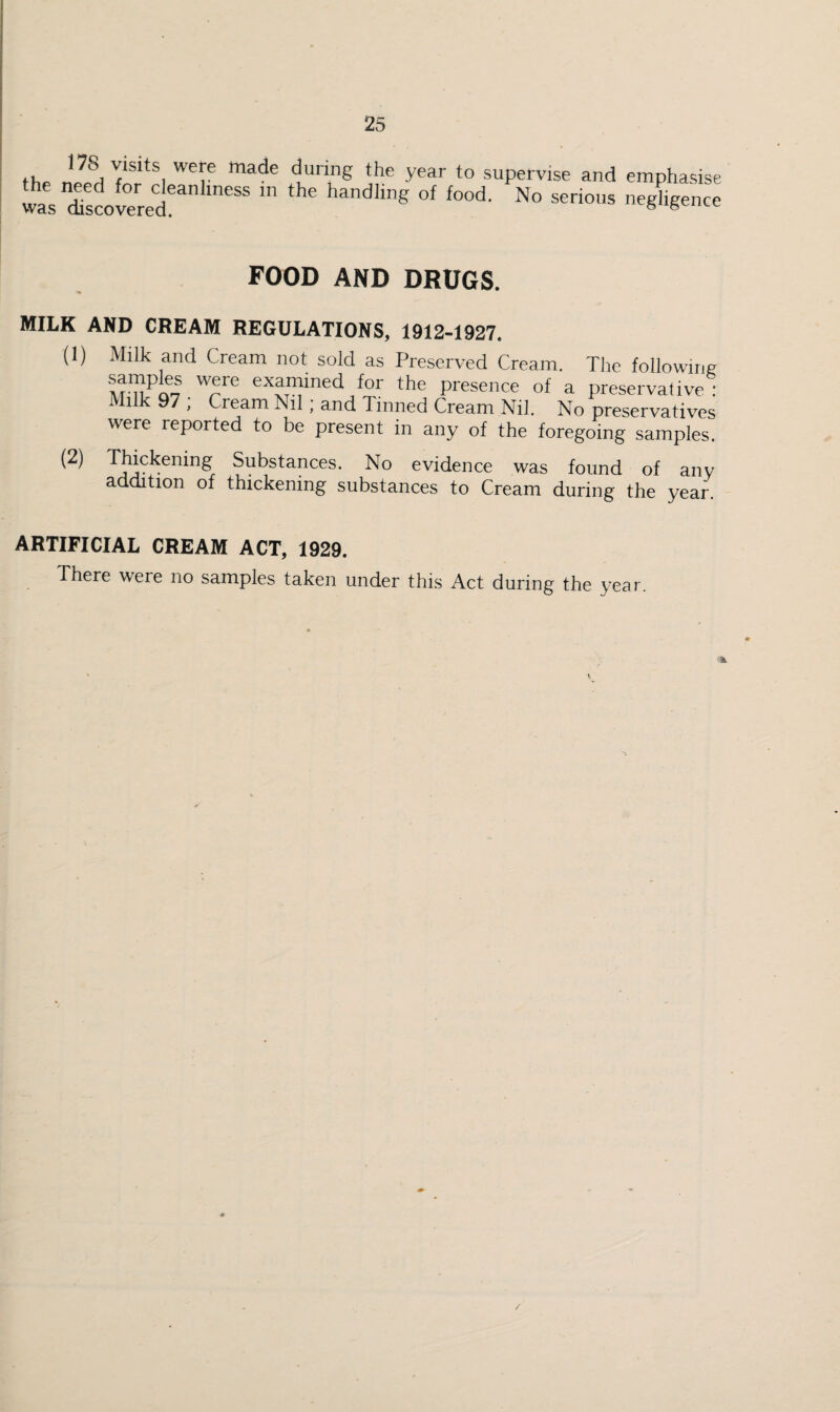 fhp nZfn supervise and emphasise was cUsJowred ® handling of food. No serious neghgence FOOD AND DRUGS. MILK AND CREAM REGULATIONS, 1912-1927. (1) Milk and Cream not sold as Preserved Cream. The following samples were examined for the presence of a preservative! Milk 97 , Cream Nil; and Tinned Cream Nil. No preservatives were reported to be present in any of the foregoing samples. Thickening Substances. No evidence was found of any addition of thickening substances to Cream during the year. ARTIFICIAL CREAM ACT, 1929. There were no samples taken under this Act during the year