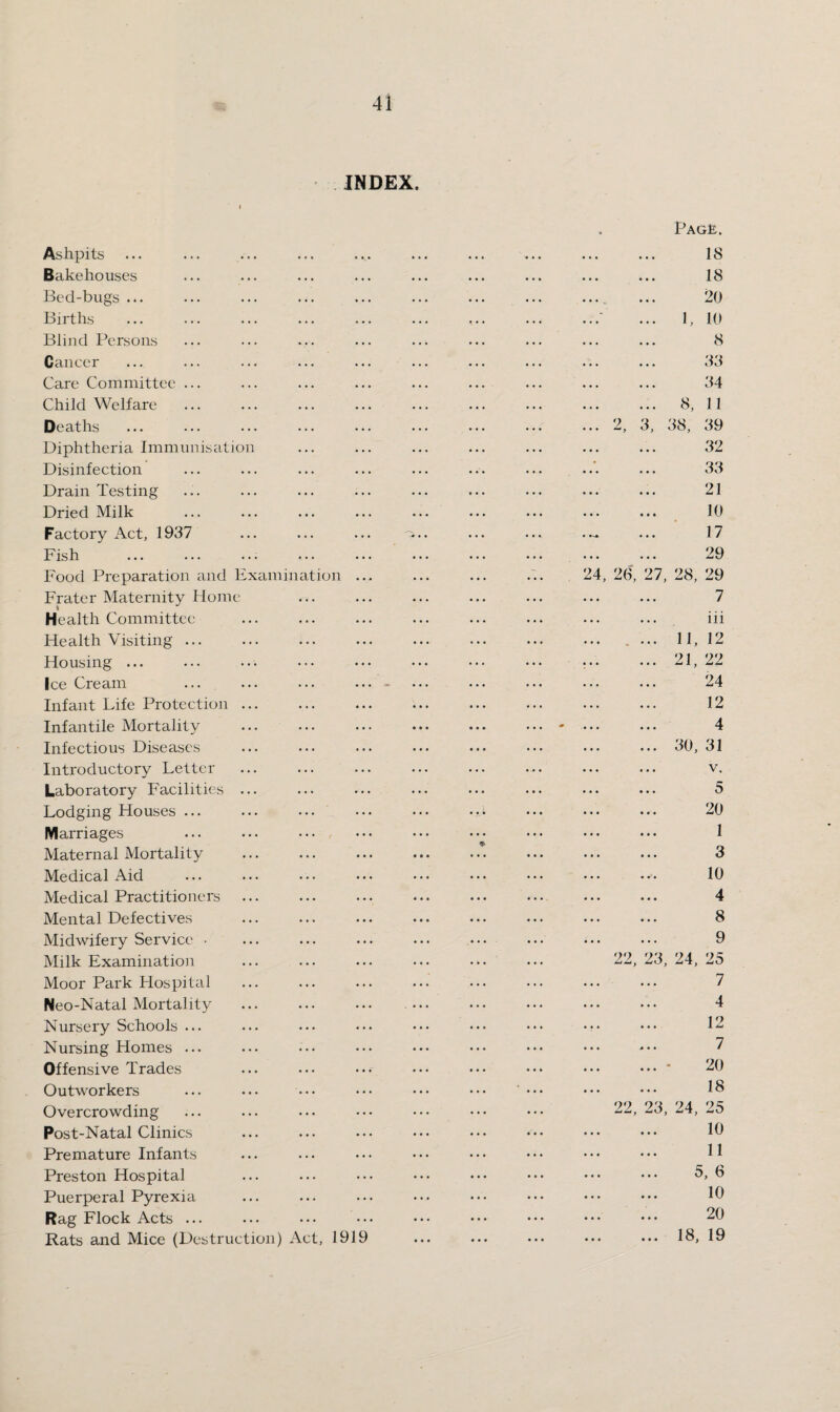 INDEX. Ashpits Bakehouses Bed-bugs ... Births Blind Persons Cancer Care Committee ... Child Welfare Deaths Diphtheria Immunisation Disinfection Drain Testing Dried Milk Factory Act, 1937 Fish Food Preparation and Examination .. Frater Maternity Home Health Committee Health Visiting ... Housing ... Ice Cream Infant Life Protection ... Infantile Mortality Infectious Diseases Introductory Letter Laboratory Facilities ... Lodging Houses. Marriages Maternal Mortality Medical Aid Medical Practitioners Mental Defectives Midwifery Service • Milk Examination Moor Park Hospital Neo-Natal Mortality Nursery Schools ... Nursing Homes ... Offensive Trades Outworkers Overcrowding Post-Natal Clinics Premature Infants Preston Hospital Puerperal Pyrexia Rag Flock Acts ... Rats and Mice (Destruction) Act, 1919 24, 26, 22 22 1, 8, 38, Pag£. 18 18 20 10 8 33 34 11 39 32 33 21 10 17 29 27, 28, 29 7 iii 11, 12 21, 22 24 12 4 30, 31 V, 5 20 1 3 10 4 8 9 23, 24, 25 7 4 12 7 20 18 23, 24, 25 10 11 5, 6 10 20 18, 19