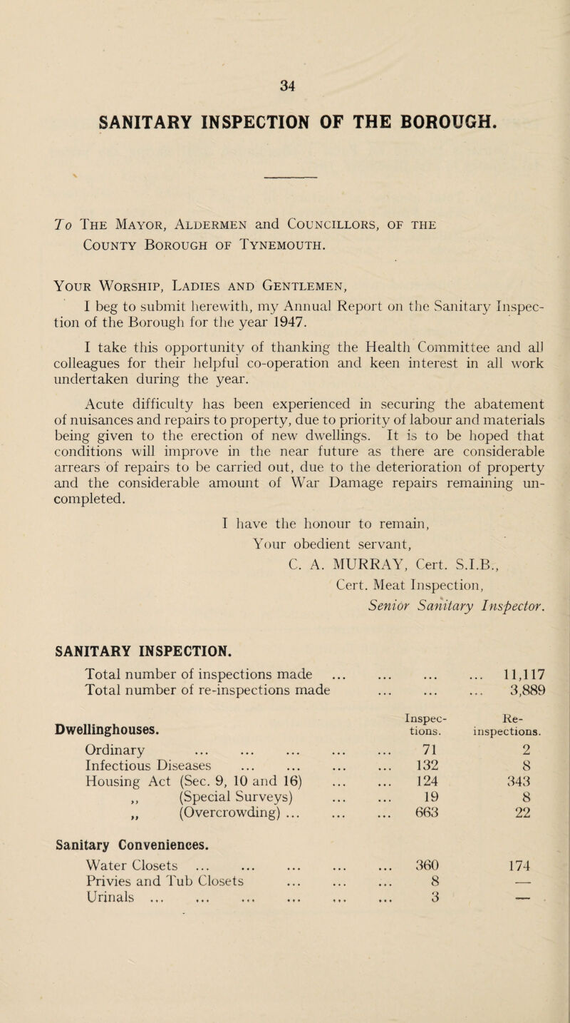 SANITARY INSPECTION OF THE BOROUGH. Jo The Mayor, Aldermen and Councillors, of the County Borough of Tynemouth. Your Worship, Ladies and Gentlemen, I beg to submit herewith, my Annual Report on the Sanitary Inspec¬ tion of the Borough for the year 1947. I take this opportunity of thanking the Health Committee and alJ colleagues for their helpful co-operation and keen interest in all work undertaken during the year. Acute difficulty has been experienced in securing the abatement of nuisances and repairs to property, due to priority of labour and materials being given to the erection of new dwellings. It is to be hoped that conditions will improve in the near future as there are considerable arrears of repairs to be carried out, due to the deterioration of property and the considerable amount of War Damage repairs remaining un¬ completed. I have the honour to remain, Your obedient servant, C. A. MURRAY, Cert. S.I.B., Cert. Meat Inspection, Senior Sanitary Inspector. SANITARY INSPECTION. Total number of inspections made • ♦ • ♦ • • ... 11,117 Total number of re-inspections made • •• • • • 3,889 Dwellinghouses. Inspec¬ Re¬ tions. inspections. Ordinary 71 2 Infectious Diseases 132 8 Housing Act (Sec. 9, 10 and 16) 124 343 „ (Special Surveys) 19 8 „ (Overcrowding) ... ... 663 22 Sanitary Conveniences. Water Closets ... 360 174 Privies and Tub Closets 8 — Urinals. 3 —