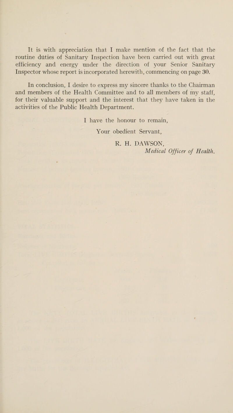 It is with appreciation that I make mention of the fact that the routine duties of Sanitary Inspection have been carried out with great efficiency and energy under the direction of your Senior Sanitary Inspector whose report is incorporated herewith, commencing on page 30. In conclusion, I desire to express my sincere thanks to the Chairman and members of the Health Committee and to all members of my staff, for their valuable support and the interest that they have taken in the activities of the Public Health Department. I have the honour to remain, Your obedient Servant, R. H. DAWSON, Medical Officer of Health.