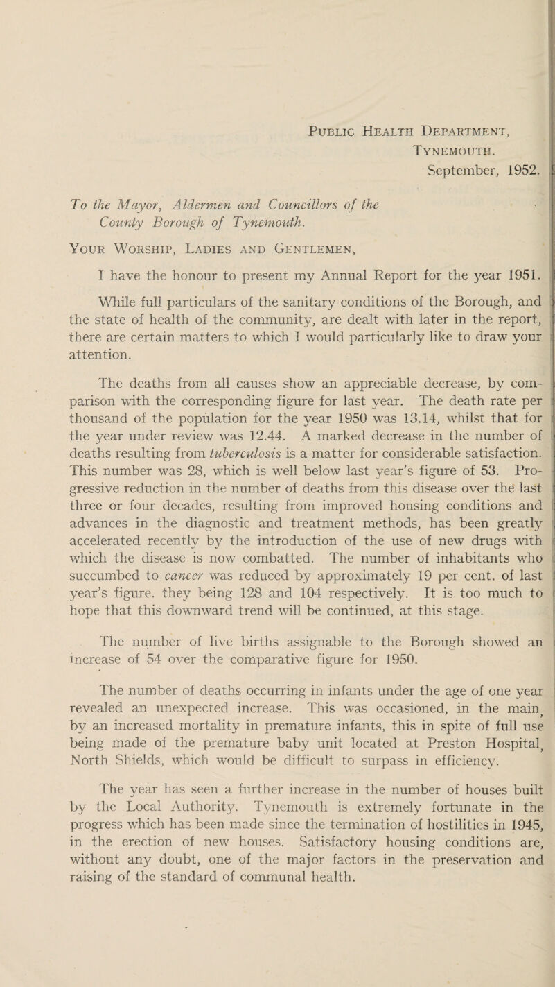 Public Health Department, Tynemouth. September, 1952. I To the Mayor, Aldermen and Councillors of the ■ i County Borough of Tynemouth. Your Worship, Ladies and Gentlemen, I have the honour to present my Annual Report for the year 1951. While full particulars of the sanitary conditions of the Borough, and j the state of health of the community, are dealt with later in the report, ; there are certain matters to which I would particularly like to draw your j attention. The deaths from all causes show an appreciable decrease, by com- . parison with the corresponding figure for last year. The death rate per : thousand of the population for the year 1950 was 13.14, whilst that for | the year under review was 12.44. A marked decrease in the number of ' deaths resulting from tuberculosis is a matter for considerable satisfaction, j This number was 28, which is well below last year’s figure of 53. Pro¬ gressive reduction in the number of deaths from this disease over the last ! three or four decades, resulting from improved housing conditions and ' advances in the diagnostic and treatment methods, has been greatly accelerated recently by the introduction of the use of new drugs with which the disease is now combatted. The number of inhabitants who . succumbed to cancer was reduced by approximately 19 per cent, of last year’s figure, they being 128 and 104 respectively. It is too much to hope that this downward trend will be continued, at this stage. The number of live births assignable to the Borough showed an increase of 54 over the comparative figure for 1950. The number of deaths occurring in infants under the age of one year revealed an unexpected increase. This was occasioned, in the main^ by an increased mortality in premature infants, this in spite of full use being made of the premature baby unit located at Preston Hospital^ North Shields, which would be difficult to surpass in efficiency. The year has seen a further increase in the number of houses built by the Local Authorit^u Tynemouth is extremely fortunate in the progress which has been made since the termination of hostilities in 1945, in the erection of new houses. Satisfactory housing conditions are, without any doubt, one of the major factors in the preservation and raising of the standard of communal health.