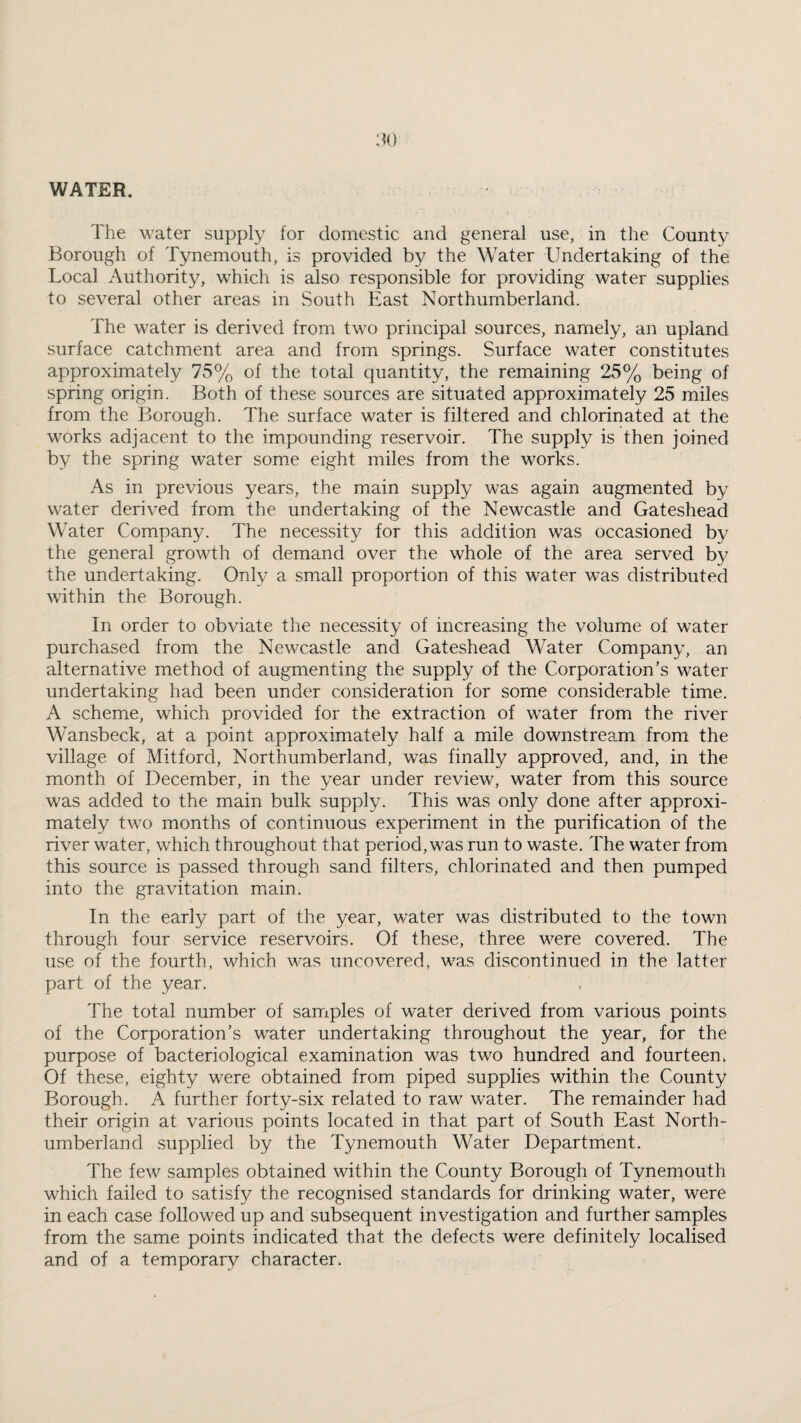 WATER. The water supply for domestic and general use, in the County Borough of Tynemouth, is provided by the Water Undertaking of the Local Authority, which is also responsible for providing water supplies to several other areas in South East Northumberland. The water is derived from two principal sources, namely, an upland surface catchment area and from springs. Surface water constitutes approximately 75% of the total quantity, the remaining 25% being of spring origin. Both of these sources are situated approximately 25 miles from the Borough. The surface water is filtered and chlorinated at the works adjacent to the impounding reservoir. The supply is then joined by the spring water some eight miles from the works. As in previous years, the main supply was again augmented by water derived from the undertaking of the Newcastle and Gateshead Water Company. The necessity for this addition was occasioned by the general growth of demand over the whole of the area served b}^ the undertaking. Only a small proportion of this water was distributed within the Borough. In order to obviate the necessity of increasing the volume of water purchased from the Newcastle and Gateshead Water Company, an alternative method of augmenting the supply of the Corporation’s water undertaking had been under consideration for some considerable time. A scheme, which provided for the extraction of vrater from the river Wansbeck, at a point approximately half a mile downstream from the village of Mitford, Northumberland, was finally approved, and, in the month of December, in the year under review, water from this source was added to the main bulk supply. This was only done after approxi¬ mately two months of continuous experiment in the purification of the river water, which throughout that period, was run to waste. The water from this source is passed through sand filters, chlorinated and then pumped into the gravitation main. In the early part of the year, water was distributed to the town through four service reservoirs. Of these, three were covered. The use of the fourth, which w^as uncovered, was discontinued in the latter part of the year. The total number of samples of water derived from various points of the Corporation’s water undertaking throughout the year, for the purpose of bacteriological examination was two hundred and fourteenv Of these, eighty were obtained from piped supplies within the County Borough. A further forty-six related to raw water. The remainder had their origin at various points located in that part of South East North¬ umberland supplied by the Tynemouth Water Department. The few samples obtained within the County Borough of Tynemouth which failed to satisfy the recognised standards for drinking water, were in each case followed up and subsequent investigation and further samples from the same points indicated that the defects were definitely localised and of a temporary character.