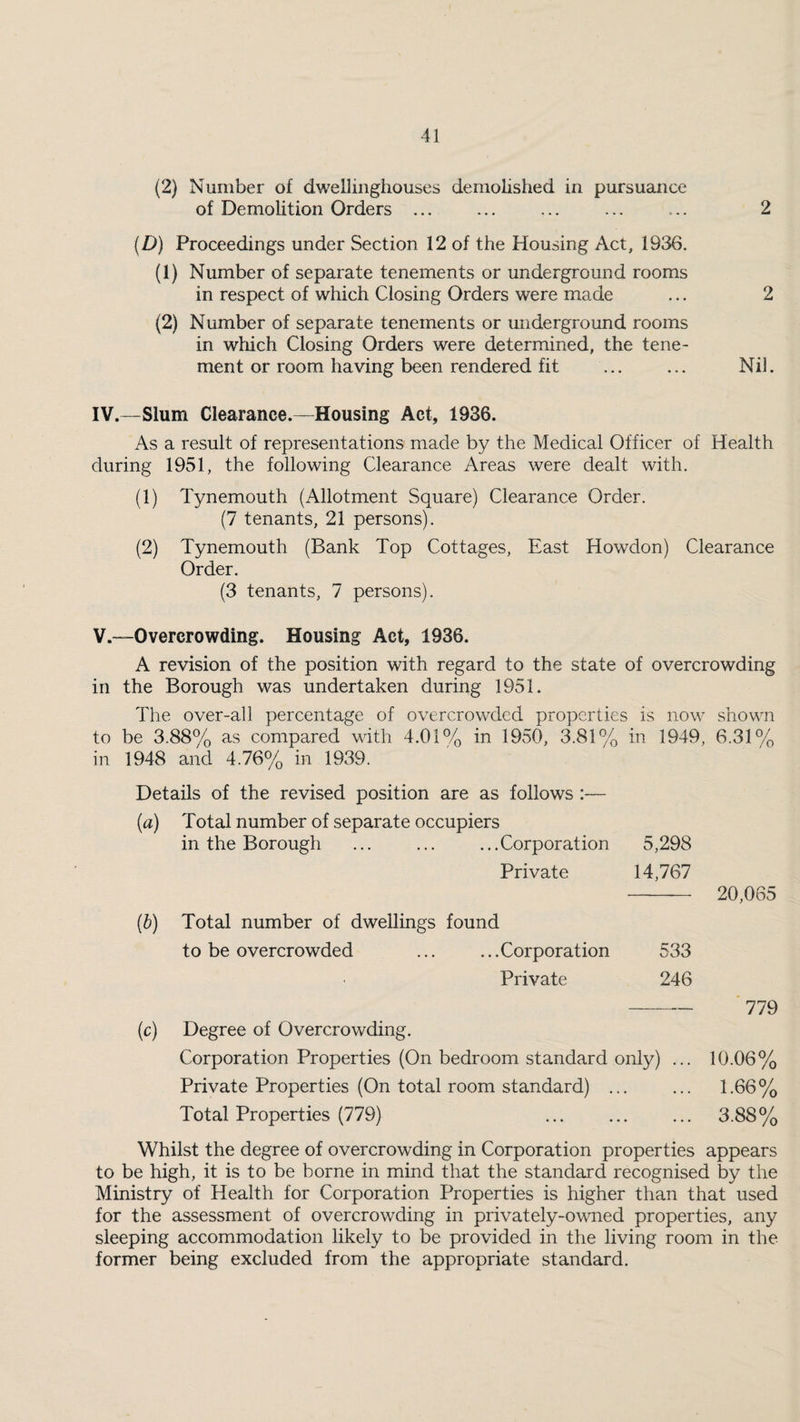 (2) Number of dwebinghouses demolished in pursuance of Demolition Orders ... (D) Proceedings under Section 12 of the Housing Act, 1936. (1) Number of separate tenements or underground rooms in respect of which Closing Orders were made (2) Number of separate tenements or miderground rooms in which Closing Orders were determined, the tene¬ ment or room having been rendered fit . Nil. IV. —Slum Clearance.—Housing Act, 1936. As a result of representations made by the Medical Officer of Health during 1951, the following Clearance Areas were dealt with. (1) Tynemouth (Allotment Square) Clearance Order. (7 tenants, 21 persons). (2) Tynemouth (Bank Top Cottages, East Howdon) Clearance Order. (3 tenants, 7 persons). V. —Overcrowding. Housing Act, 1936. A revision of the position with regard to the state of overcrowding in the Borough was undertaken during 1951. The over-all percentage of overcrowded properties is now shown to be 3.88% as compared with 4.01% in 1950, 3.81% in 1949, 6.31% in 1948 and 4.76% in 1939. Details of the revised position are as follows :— (a) Total number of separate occupiers in the Borough ... ... ...Corporation 5,298 Private 14,767 20,065 (b) Total number of dwellings found to be overcrowded ... ...Corporation Private 533 246 (c) Degree of Overcrowding. Corporation Properties (On bedroom standard only) Private Properties (On total room standard) ... Total Properties (779) . 779 10.06% 1.66% 3.88% Whilst the degree of overcrowding in Corporation properties appears to be high, it is to be borne in mind that the standard recognised by the Ministry of Health for Corporation Properties is higher than that used for the assessment of overcrowding in privately-owned properties, any sleeping accommodation likely to be provided in the living room in the former being excluded from the appropriate standard.