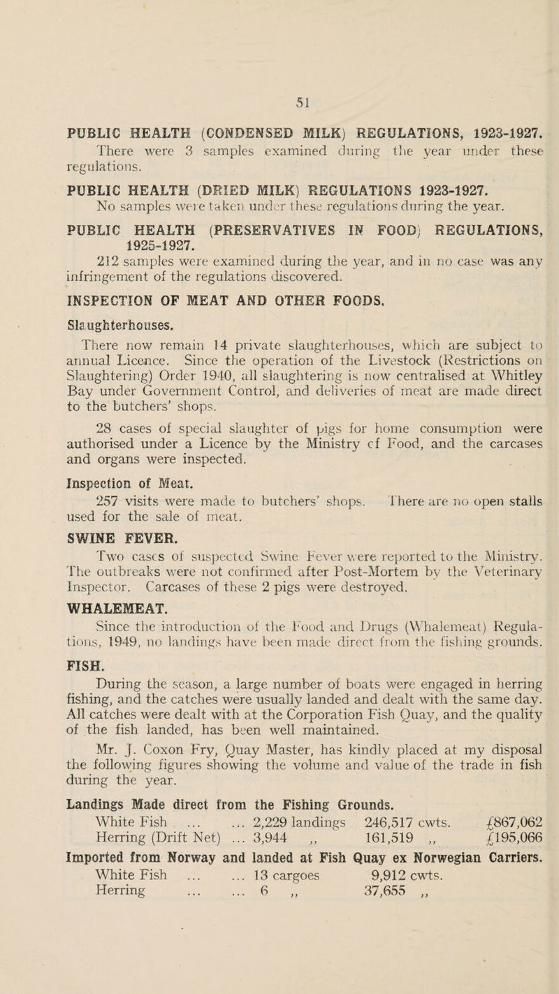 PUBLIC HEALTH (COMDEMSED MILK.) REGULATIONS, 1923-1927. There were 3 samples examined during the year under these regulations. PUBLIC HEALTH (DRIED MILK) REGULATIONS 1923-1927. No samples were taken under these regulalions during the year. PUBLIC HEALTH (PRESERVATIVES IN FOOD) REGULATIONS, 1925-1927. 212 samples were examined during the year, and in no case was any infringement of the regulations discovered. INSPECTION OF MEAT AND OTHER FOODS. Sla ugh terho uses. There now remain 14 private slaughterhouses, wliich are subject to annual Licence. Since the operation of the Livestock (Restrictions on Slaughtering) Order 1940, all slaughtering is now centralised at Whitley Bay under Government Control, and deliveries of meat are made direct to the butchers' shops. 28 cases of special slaughter of pigs for home consumption were authorised under a Licence by the Ministry cf Food, and the carcases and organs were inspected. Inspection of Meat. 257 visits were made to butchers' shops. There are no open stalls used for the sale of meat. SWINE FEVER. Two cases of suspected Swine Fever veere reported to the Ministry. The outbreaks were not confirmed after Post-Mortem by the Veterinar}^ Inspector. Carcases of these 2 pigs were destroyed. WHALEMEAT. Since the introduction of the 1^'ood and Drugs (MTalemeat) Regula¬ tions, 1949, no landings have been made direct from tlic fisliing grounds. FISH. During the season, a large number of boats were engaged in herring fishing, and the catches were usually landed and dealt with the same day. All catches were dealt with at the Corporation Fish Quay, and the quality of the fish landed, has been well maintained. Mr. J. Coxon Fry, Quay Master, has kindly placed at my disposal the following figures showing the volume and value of the trade in fish during the year. Landings Made direct from the Fishing Grounds. White Fish ... ... 2,229 landings 246,517 cwts. ^867,062 Herring (Drift Net) ... 3,944 ,, 161,519 ,, £195,066 Imported from Norway and landed at Fish Quay ex Norwegian Carriers. White Fish ... ... 13 cargoes 9,912 cwts. Herring . 6 ,, 37,655 ,,