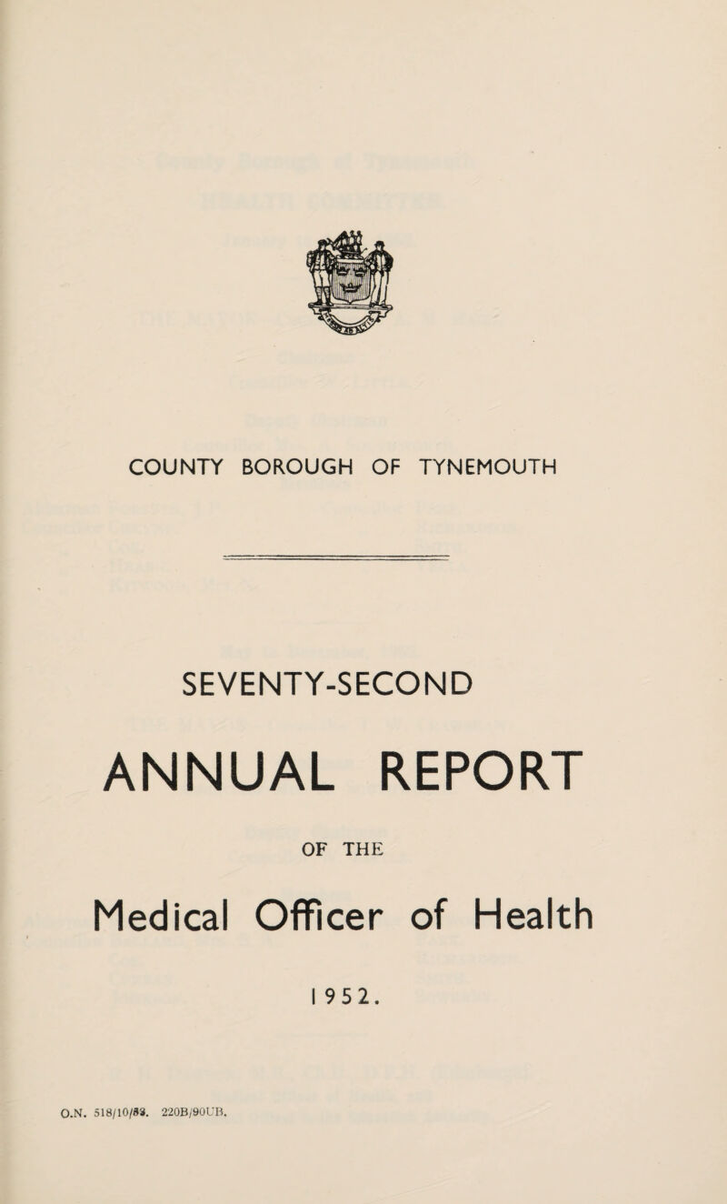 COUNTY BOROUGH OF TYNEMOUTH SEVENTY-SECOND ANNUAL REPORT OF THE Medical Officer of Health 1952. O.N. 518/10/83. 220B/90UB.