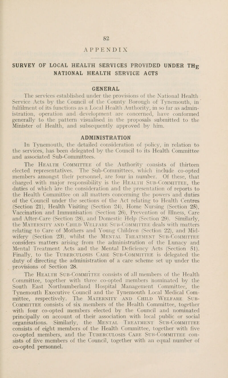 A P P P: N D I X SURVEY OF LOCAL HEALTH SERVICES PROVIDED UNDER THg NATIONAL HEALTH SERVICE ACTS GENERAL The services established under the provisions of tlie National Health Service Acts the Council of the County Borough of Tynemouth, in fulfilment of its functions as a Local Health Authority, in so far as admin¬ istration, operation and development are concerned, have conformed generally to the pattern visualised in the proposals submitted to the Minister of Health, and subsequently approved by him. ADMINISTRATION In Tynemouth, the detailed consideration of policy, in relation to the services, has been delegated by the Council to its Health Committee and associated Sub-Committees. The Health Committee of the Authority consists of thirteen elected representatives. The Sub-Committees, which include co-opted members amongst their personnel, are four in number. Of these, that charged with major responsibility is the Health Sub-Committee, the duties of which are the consideration and the presentation of reports to the Health Committee on all matters concerning the powers and duties of the Council under the sections of the Act relating to Health Centres (Section 21), Health Visiting (Section 24), Home Nursing (Section 25), Vaccination and Immunisation (Section 26), Prevention of Illness, Care and After-Care (Section 28), and Domestic Help (Section 29). Similarly, the Maternity and Child Welfare Sub-Comm^ttee deals with matters relating to Care of Mothers and Young Children (Section 22), and Mid¬ wifery (Section 23), whilst the Mental Treatment Sub-Committee considers matters arising from the administration of the Lunacy and Mental Treatment Acts and the Mental Deficiency Acts (Section 51). Finally, to the Tuberculosis Care Sub-Committee is delegated the duty of directing the administration of a care scheme set up under the provisions of Section 28. The Health Sub-Committee consists of all members of the Health Committee, together with three co-opted members nominated by the South blast Northumberland Hospital Management Committee, the Tynemouth Executive Council and the Tynemouth Local Medical Com¬ mittee, respectively. The Maternity and Child Welfare Sub- Committee consists of six members of the Health Committee, together with four co-opted members elected by the Council and nominated principally on account of their association with local public or social organisations. Similarly, the Mental Treatment Sub-Committee consists of eight members of the Health Committee, together with five co-opted members, and the Tuberculosis Care Sub-Committee con¬ sists of five members of the Council, together with an equal number of co-opted personnel.