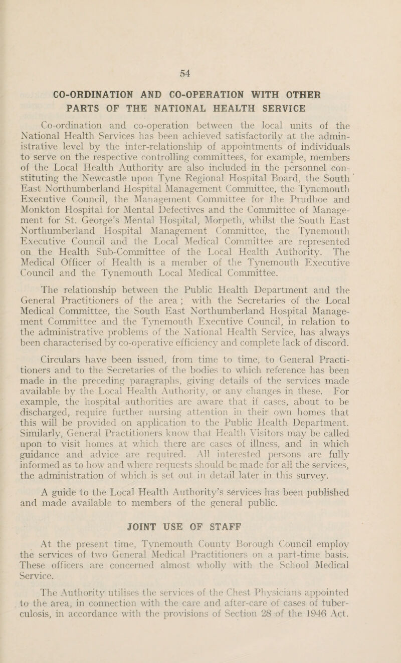 CO-ORDINATION AND CO-OPERATION WITH OTHER PARTS OF THE NATIONAL HEALTH SERVICE Co-ordination and co-operation between the local units of the National Health Services has been achieved satisfactorily at the admin¬ istrative level by the inter-relationship of appointments of individuals to serve on the respective controlling committees, for example, members of the Local Health Authority are also included in the personnel con¬ stituting the Newcastle upon Tyne Regional Hospital Board, the South East Northumberland Hospital Management Committee, the Tynemouth Executive Council, the Management Committee for the Prudhoe and Monkton Hospital for Mental Defectives and the Committee of Manage¬ ment for St. George’s Mental Hospital, Morpeth, whilst the South East Northumberland Hospital Management Committee, the Tynemouth Executive Council and the Local Medical Committee are represented on the Health Sub-Committee of the Local Health Authority. The Medical Officer of Health is a member of the Tynemouth Executive Council and the Tynemouth Local Medical Committee. The relationship between the Public Health Department and the General Practitioners of the area ; with the Secretaries of the Local Medical Committee, the South East Northumberland Hospital Manage¬ ment Committee and the T^memouth Executive Council, in relation to the administrative problems of the National Health Service, has always been characterised by co-operative efficiency and complete lack of discord. Circulars have been issued, from time to time, to General Practi¬ tioners and to the Secretaries of the bodies to which reference has been made in the preceding paragraphs, giving details of the services made available b}^ the Local Health Authority, or any changes in these. For example, the hospital authorities are aware that if cases, about to be discharged, require further nursing attention in their own homes that this will be provided on application to the Public Health Department. Similarly, General Practitioners know that Health Visitors may be called upon to visit homes at which there are cases of illness, and in which guidance and advice are required. All interested persons are fully informed as to how and where requests should be made for all the services, the administration of which is set out in detail later in this survey. A guide to the Local Health Authority’s services has been published and made available to members of the general public. JOINT USE OF STAFF At the present time, Tynemouth County Borough Council employ the services of tv/o General Medical I^ractitioners on a part-time basis. These officers are concerned almost wholly with the School Medical Service. The Authority utilises the services of the Chest Ph3’'sicians appointed to the area, in connection with the care and after-care of cases of tuber¬ culosis, in accordance with the provisions of Section 28 of the 1946 Act.