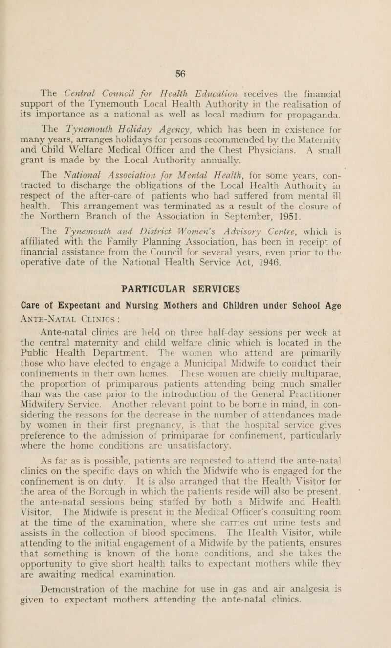 The Central Council for Health Education receives the financial support of the Tynemouth Local Health Authority in the realisation of its importance as a national as well as local medium for propaganda. The Tynemouth Holiday Agency, which has been in existence for many years, arranges holidays for persons recommended by the Maternity and Child Welfare Medical Officer and the Chest Physicians. A small grant is made by the Local Authority annually. The National Association for Mental Health, for some years, con¬ tracted to discharge the obligations of the Local Health Authority in respect of the after-care of patients who had suffered from mental ill health. This arrangement was terminated as a result of the closure of the Northern Branch of the Association in September, 1951. The Tynemouth and District Women’s Advisory Centre, which is affiliated with the Family Planning Association, has been in receipt of financial assistance from the Council for several years, even prior to the operative date of the National Health Service Act, 1946. PARTICULAR SERVICES Care of Expectant and Nursing Mothers and Children under School Age Ante-Natal Clinics : Ante-natal clinics are held on three half-day sessions per week at the central maternity and child welfare clinic which is located in the Public Health Department. The women who attend are primarily those who have elected to engage a Municipal Midwife to conduct their confinements in their own hom.es. These women are chiefly multiparae, the proportion of primiparous patients attending being much smaller than was the case prior to the introduction of the General Practitioner Midwifery Service. Another relevant point to be borne in mind, in con¬ sidering the reasons for the decrease in the number of attendances made by women in their first pregnancy, is that the hospital service gives preference to the admission of primiparae for confinement, particularly where the home conditions are unsatisfactory. As far as is possible, patients are requested to attend the ante-natal clinics on the specific days on which the Midwife who is engaged for the confinement is on duty. It is also arranged that the Health Visitor for the area of the Borough in which the patients reside will also be present, the ante-natal sessions being staffed by both a Midwife and Health Visitor. The Midwife is present in the Medical Officer’s consulting room at the time of the examination, where she carries out urine tests and assists in the collection of blood specimens. The Health Visitor, while attending to the initial engagement of a Midwife by the patients, ensures that something is known of the home conditions, and she takes the opportunity to give short health talks to expectant mothers while they are awaiting medical examination. Demonstration of the machine for use in gas and air analgesia is given to expectant mothers attending the ante-natal clinics.