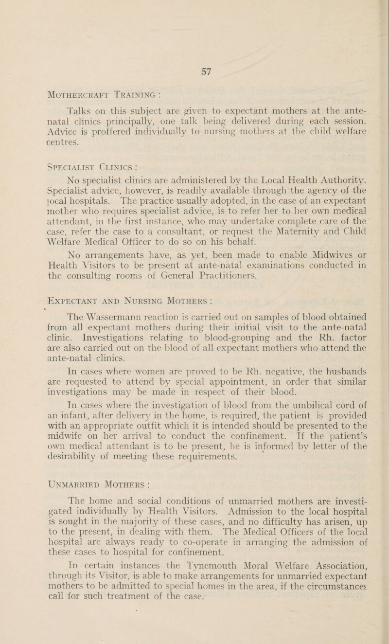 Mothercraft Training : Talks on this subject are given to expectant mothers at the ante¬ natal clinics principally, one talk being delivered during each session. Advice is proffered individually to nursing mothers at the child welfare centres. Spfxialist Clinics : No specialist clinics are administered by the Local Health Authority. Specialist advice, however, is readily available through the agency of the jocal hospitals. The practice usually adopted, in the case of an expectant mother who requires specialist advice, is to refer her to her own medical attendant, in the first instance, who may undertake complete care of the case, refer the case to a consultant, or request the Maternity and Child Welfare Medical Officer to do so on his behalf. No arrangements have, as yet, been made to enable Midwives or Health Visitors to be present at ante-natal examinations conducted in the consulting rooms of General Practitioners. Expectant and Nursing Mothers : The Wassermann reaction is carried out on samples of blood obtained from all expectant mothers during their initial visit to the ante-natal clinic. Investigations relating to blood-grouping and the Rh. factor are also carried out on the blood of all expectant mothers who attend the ante-natal clinics. In cases where women are proved to be Rh. negative, the husbands are requested to attend by special appointment, in order that similar investigations may be made in respect of their blood. In cases where the investigation of blood from the umbilical cord of an infant, after delivery in the home, is required, the patient is provided with an appropriate outfit which it is intended should be presented to the midwife on her arrival to conduct the confinement. If the patient’s own medical attendant is to be present, he is informed by letter of the desirability of meeting these requirements. Unmarried Mothers : The home and social conditions of unmarried mothers are investi¬ gated individually by Health Visitors. Admission to the local hospital is sought in the majority of these cases, and no difficulty has arisen, up to the present, in dealing with them. The Medical Officers of the local hospital are always ready to co-operate in arranging the admission of these cases to hospital for confinement. In certain instances the Tynemouth Moral Welfare Association, through its Visitor, is able to make arrangements for unmarried expectant mothers to be admitted to special homes in the area, if the circumstances call for such treatment of the case.-