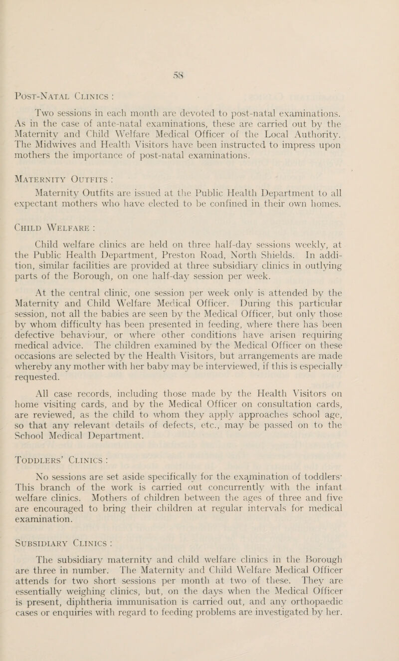 Post-Natal Clinics : 'I'wo sessions in each montli are devoted to post-natal examinations. As in the case of ante-natal examinations, these are carried out by tlie Maternity and Child Welfare Medical Officer of the Local Autliority. The Midwives and Health Visitors have been instructed to impress upon mothers the importance of post-natal examinations. Maternity Outfits : Maternit}/ Outfits are issued at tlie Public Health Department to all expectant mothers who have elected to be confined in their own homes. Child Welfare : Child welfare clinics are held on three half-day sessions weekly, at the Public Health Department, Preston Road, North Shields. In addi¬ tion, similar facilities are provided at three subsidiary clinics in outl3dng parts of the Borough, on one half-day session per week. At the central clinic, one session per week only is attended by the Maternit\^ and Child Welfare Medical Officer. During this particular session, not all the babies are seen by the Medical Officer, but onty those by whom difficulty has been presented in feeding, where there has been defective behaviour, or where other conditions have arisen requiring medical advice. The children examined b}’ the Medical Officer on these occasions are selected by the Health Visitors, but arrangements are made whereliy any mother with her baby may be interviewed, if this is especially requested. All case records, including those made by the Health Visitors on home visiting cards, and by the Medical Officer on consultation cards, are reviewed, as the child to whom the}^ approaches school age, so that any relevant details of defects, etc., may be ])assed on to the School Medical Department. Toddlers' Clinics : No sessions are set aside specifically for the examination of toddlers* Tins branch of the work is carried out concurrently with the infant welfare clinics. Mothers of children between the ages of three and five are encouraged to bring their children at regular intervals for medical examination. Subsidiary Clinics : The subsidiary maternity and child welfare clinics in the Borough are three in number. The Maternity and Child Welfare Medical Officer attends for two short sessions per month at two of these. They are essentially weighing clinics, but, on the days when the Medical Officer is present, diphtheria immunisation is carried out, and any orthopaedic cases or enquiries with regard to feeding problems are inve.stigated by her.