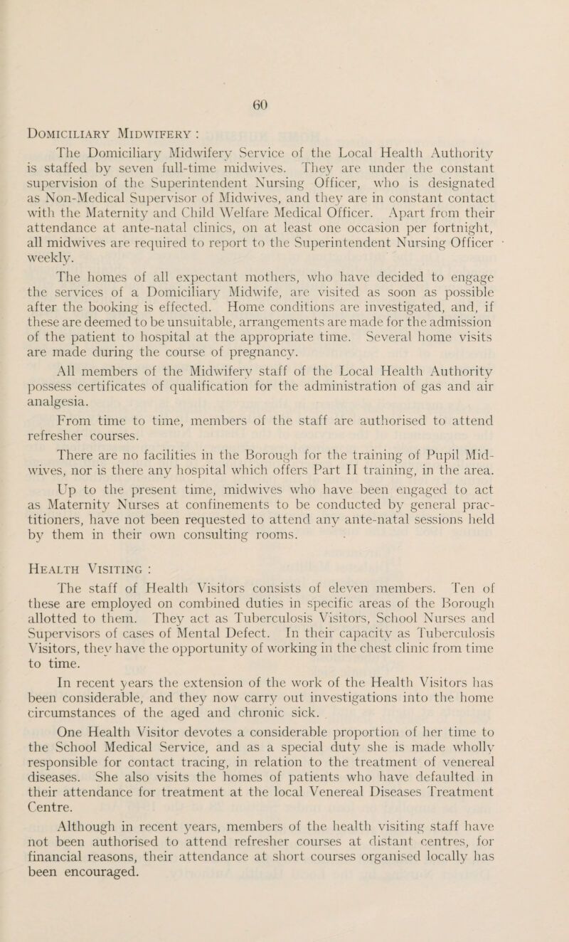 Domiciliary Midwifery : The Domiciliary Midwifery Service of the Local Health Authority is staffed by seven full-time midwives. They are under the constant supervision of the Superintendent Nursing Officer, who is designated as Non-Medical Supervisor of Midwives, and they are in constant contact with the Maternity and Child Welfare Medical Officer. Apart from their attendance at ante-natal clinics, on at least one occasion per fortnight, all midwives are required to report to the Superintendent Nursing Officer weekly. The homes of all expectant mothers, who have decided to engage the services of a Domiciliary Midwife, are visited as soon as possible after the booking is effected. Home conditions are investigated, and, if these are deemed to be unsuitable, arrangements are made for the admission of the patient to hospital at the appropriate time. Several home visits are made during the course of pregnancy. All members of the Midwifery staff of the Local Health Authority possess certificates of qualification for the administration of gas and air analgesia. From time to time, members of the staff are authorised to attend refresher courses. There are no facilities in the Borough for tlie training of Pupil Mid¬ wives, nor is there any hospital which offers Part II training, in the area. Up to the present time, midwives who have been engaged to act as Maternity Nurses at confinements to be conducted by general prac¬ titioners, have not been requested to attend any ante-natal sessions held b}^ them in their own consulting rooms. Health Visiting : The staff of Health Visitors consists of eleven members. Ten of these are employed on combined duties in specific areas of the Borough allotted to them. They act as Tuberculosis Visitors, School Nurses and Supervisors of cases of Mental Defect. In their capacity as Tuberculosis Visitors, they have the opportunity of working in the chest clinic from time to time. In recent years the extension of the work of the Health Visitors has been considerable, and they now carry out investigations into the home circumstances of the aged and chronic sick. One Health Visitor devotes a considerable proportion of her time to the School Medical Service, and as a special duty she is made whollv responsible for contact tracing, in relation to the treatment of venereal diseases. She also visits the homes of patients who have defaulted in their attendance for treatment at the local Venereal Diseases Treatment Centre. Although in recent years, members of the health visiting staff have not been authorised to attend refresher courses at distant centres, for financial reasons, their attendance at sliort courses organised locally has been encouraged.