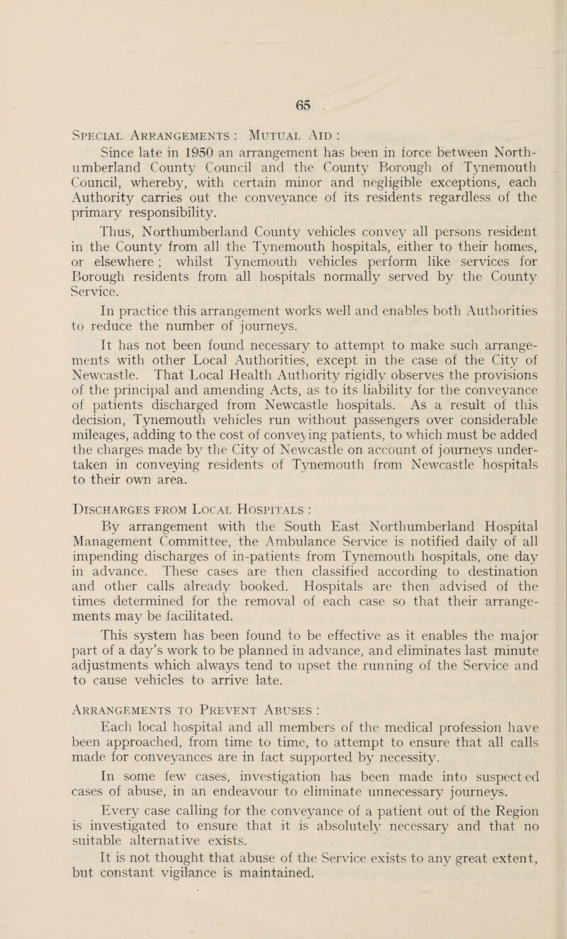 Special Arrangements : Mutual Aid : Since late in 1950 an arrangement has been in force between North¬ umberland County Council and the County Borough of Tynemouth Council, whereby, with certain minor and negligible exceptions, each Authority carries out the conveyance of its residents regardless of the primary responsibility. Thus, Northumberland County vehicles convey all persons resident in the County from all the Tynemouth hospitals, either to their homes, or elsewhere ; whilst Tynemouth vehicles perform like services for Borough residents from all hospitals normally served by the County Service. In practice this arrangement works well and enables both Authorities to reduce the number of journeys. It has not been found necessary to attempt to make such arrange¬ ments with other Local Authorities, except in the case of the City of Newcastle. That Local Health Authority rigidly observes the provisions of the principal and amending Acts, as to its liability for the conveyance of patients discharged from Newcastle hospitals. As a result of this decision, Tynemouth vehicles run without passengers over considerable mileages, adding to the cost of conveying patients, to which must be added the charges made by the City of Newcastle on account of journeys under¬ taken in conveying residents of Tynemouth from Newcastle hospitals to their own area. Discharges from Local Hospitals : By arrangement with the South East Northumberland Hospital Management Committee, the Ambulance Service is notified daily of all impending discharges of in-patients from Tynemouth hospitals, one day in advance. These cases are then classified according to destination and other calls already booked. Hospitals are then advised of the times determined for the removal of each case so that their arrange¬ ments may be facilitated. This system has been found to be effective as it enables the major part of a day’s work to be planned in advance, and eliminates last minute adjustments which always tend to upset the running of the Service and to cause vehicles to arrive late. Arrangements to Prevent Abuses : Each local hospital and all members of the medical profession have been approached, from time to time, to attempt to ensure that all calls made for conveyances are in fact supported by necessity. In some few cases, investigation has been made into suspect ed cases of abuse, in an endeavour to eliminate unnecessary journeys. Every case calling for the conveyance of a patient out of the Region is investigated to ensure that it is absolutely necessary and that no suitable alternative exists. It is not thought that abuse of the Service exists to any great extent, but constant vigilance is maintained.