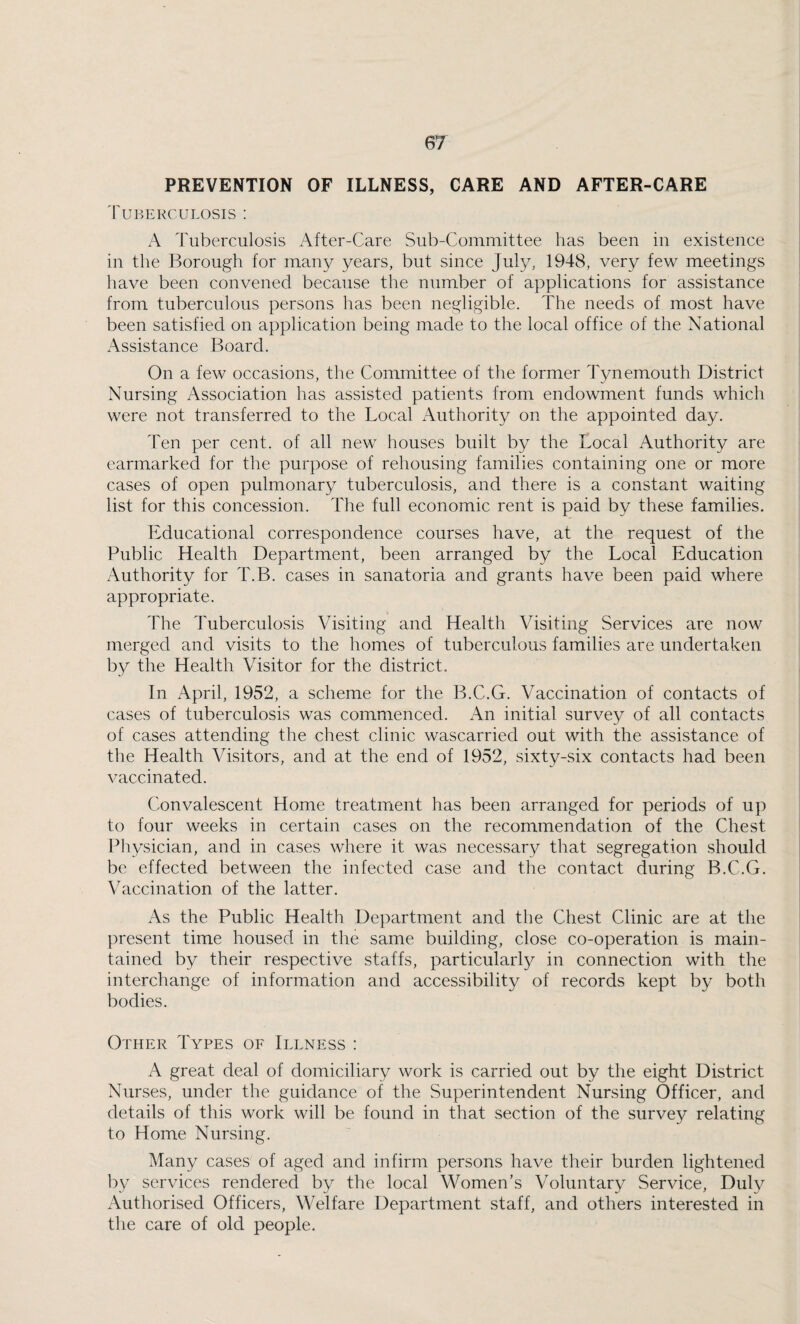 PREVENTION OF ILLNESS, CARE AND AFTER-CARE Tuberculosis : A Tuberculosis x4fter-Care Sub-Committee has been in existence in the Borough for many years, but since July, 1948, very few meetings have been convened because the number of applications for assistance from tuberculous persons has been negligible. The needs of most have been satisfied on application being made to the local office of the National Assistance Board. On a few occasions, the Committee of the former Tynemouth District Nursing Association has assisted patients from endowment funds which were not transferred to the Local Authority on the appointed day. Ten per cent, of all new houses built by the Local Authority are earmarked for the purpose of rehousing families containing one or more cases of open pulmonary tuberculosis, and there is a constant waiting list for this concession. The full economic rent is paid by these families. Educational correspondence courses have, at the request of the Public Health Department, been arranged by the Local Education Authority for T.B. cases in sanatoria and grants have been paid where appropriate. The Tuberculosis Visiting and Health Visiting Services are now merged and visits to the homes of tuberculous families are undertaken by the Health Visitor for the district. In April, 1952, a scheme for the B.C.G. Vaccination of contacts of cases of tuberculosis was commenced. An initial survey of all contacts of cases attending the chest clinic wascarried out with the assistance of the Health Visitors, and at the end of 1952, sixty-six contacts had been vaccinated. Convalescent Home treatment has been arranged for periods of up to four weeks in certain cases on the recommendation of the Chest Physician, and in cases where it was necessary that segregation should be effected between the infected case and the contact during B.C.G. Vaccination of the latter. As the Public Health Department and the Chest Clinic are at the present time housed in the same building, close co-operation is main¬ tained by their respective staffs, particularly in connection with the interchange of information and accessibility of records kept by both bodies. Other Types of Illness : A great deal of domiciliary work is carried out by the eight District Nunses, under the guidance of the Superintendent Nursing Officer, and details of this work will be found in that section of the survey relating to Home Nursing. Many cases of aged and infirm persons have their burden lightened by services rendered by the local Women’s Voluntary Service, Duly Authorised Officers, Welfare Department staff, and others interested in the care of old people.